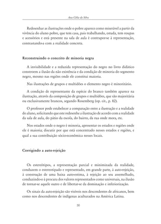 30
Ana Célia da Silva
Redesenhar as ilustrações onde o pobre aparece como miserável a partir da
vivência do aluno pobre, que tem casa, pais trabalhando, estuda, tem roupas
e acessórios e está presente na sala de aula é contrapor-se à representação,
contrastando-a com a realidade concreta.
Reconstruindo o conceito de minoria negra
A invisibilidade e a reduzida representação do negro no livro didático
constroem a ilusão da não existência e da condição de minoria do segmento
negro, mesmo nas regiões onde ele constitui maioria.
Nas ilustrações de grupos e multidões o elemento negro é minoritário.
A condição de representante da espécie do branco também aparece na
ilustração, através da composição de grupos e multidões, que são majoritária
ou exclusivamente brancos, segundo Rosemberg (op. cit., p. 82).
O professor pode estabelecer a comparação entre a ilustração e a realidade
do aluno, solicitando que este redesenhe a ilustração de acordo com a realidade
da sala de aula, do pátio da escola, do bairro, da rua onde mora, etc.
Nos estados onde o negro é minoria, apresentar os estados e regiões onde
ele é maioria; discutir por que está concentrado nesses estados e regiões, e
qual a sua contribuição sócio-econômica nesses locais.
Corrigindo a auto-rejeição
Os estereótipos, a representação parcial e minimizada da realidade,
conduzem o estereotipado e representado, em grande parte, à auto-rejeição,
à construção de uma baixa auto-estima, à rejeição ao seu assemelhado,
conduzindo-o à procura dos valores representados como universais, na ilusão
de tornar-se aquele outro e de libertar-se da dominação e inferiorização.
Os sinais da auto-rejeição são visíveis nos descendentes de africanos, bem
como nos descendentes de indígenas aculturados na América Latina.
 