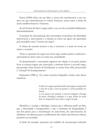31
A desconstrução da discriminação no livro didático
Fanon (1984) relata, em sua obra, a recusa dos martinicanos à sua cor,
uma vez que internalizaram os valores franceses, assim como a ilusão de
serem também brancos e franceses.
As mil formas de fazer o negro odiar a sua cor são veiculadas habilmente,
dissimuladamente.
O produto da internalização dos estereótipos recalcadores da identidade
étnico-racial, a auto-rejeição e a rejeição ao outro seu igual, são apontados
pela sociedade como “racismo do negro”.
A vítima do racismo torna-se o réu, o executor; e o autor da trama sai
isento e acusador.
Todas as aparições do negro nos livros aqui citadas podem conduzi-lo a
auto-rejeitar-se, bem como ao outro seu assemelhado.
As denominações e associações negativas em relação à cor preta podem
levar as crianças negras, por associação, a sentirem horror à sua pele negra,
procurando várias formas de literalmente se verem livres dela, procurando
a “salvação”no branqueamento.
Guimarães (1988, p. 71), numa narrativa biográfica, ilustra uma dessas
tentativas:
A idéia me surgiu quando minha mãe pegou o preparado
e com ele se pôs a tirar da panela o carvão grudado no
fundo.
(...) eu juntei o pó restante e com ele esfreguei a barriga
da perna. Esfreguei, esfreguei e vi que, diante de tanta
dor; era impossível tirar todo o negro da pele.
Identificar e corrigir a ideologia, ensinar que a diferença pode ser bela,
que a diversidade é enriquecedora e não é sinônimo de desigualdade, é
um dos passos para a reconstrução da auto-estima, do auto-conceito, da
cidadania e da abertura para o acolhimento dos valores das diversas culturas
presentes na sociedade.
A título de exemplo, apresento um trabalho de reconstrução realizado
 