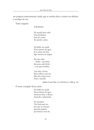 32
Ana Célia da Silva
em pesquisa anteriormente citada, que se revelou bela e criativa no desfazer
o recalque da cor.
Texto original:
A Borboleta
De manhã bem cedo
Uma borboleta
Saiu do casulo
Era parda e preta.
Foi beber no açude
Viu-se dentro da água
E se achou tão feia
Que morreu de mágoa.
Ela não sabia
– boba! – que Deus
deu para cada bicho
a cor que escolheu.
Um anjo a levou,
Deus ralhou com ela,
Mas deu roupa nova
Azul e amarela.
(Odilo Costa Filho, In: CEGALLA, 1980, p. 12)
O texto corrigido ficou assim:
Foi beber no açude
Viu-se dentro da água
Sentiu-se ônix, e ébano,
Azeviche e jabuticaba.
Aí entendeu,
Tão linda que era,
por que as crianças,
queriam pegá-Ia,
pra brincar com ela.
 