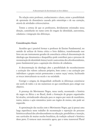 33
A desconstrução da discriminação no livro didático
Na relação entre professor, conhecimento e aluno, existe a possibilidade
de apreensão da dissonância causada pelo estereótipo e de sua correção,
através de atividades crítico-criativas.
Temos a certeza de que os professores, devidamente orientados nessa
direção, caminharão no rumo certo do resgate da identidade, auto-estima,
cidadania e integração das diferenças.
Considerações finais
Acredito que é possível formar o professor de Ensino Fundamental, no
sentido de utilizar de forma crítica o livro didático, transformando esse
livro em um instrumento gerador de consciência crítica.A desconstrução da
ideologia que desumaniza e desqualifica pode contribuir para o processo de
reconstrução da identidade étnico/racial e auto-estima dos afro-descendentes,
passo fundamental para a aquisição dos direitos de cidadania.
A desconstrução da ideologia abre a possibilidade do reconhecimento
e aceitação dos valores culturais próprios, bem como a sua aceitação por
indivíduos e grupos sociais pertencentes a outras raças/ etnias, facilitando
as trocas interculturais na escola e na sociedade.
Corrigir o estigma da desigualdade atribuído às diferenças constitui-se
em tarefa de todos e já são numerosos os que contribuem para atingir esse
objetivo.
A presença do Movimento Negro, nessa tarefa, recontando a história
do negro na África e no Brasil, desde a formação de grupos organizados
há séculos, reivindicando educação para os negros por meio de manifestos,
teatro, música e ação sistemática junto aos órgãos de ensino, não pode ser
esquecida.
A aproximação das escolas com o Movimento Negro, que já possui uma
larga experiência nesse trabalho de reconstrução e reposição do processo
histórico-cultural dos afro-descendentes na educação, possibilitou a inserção,
nos currículos de muitas escolas brasileiras, da tradição cultural e histórica
desse povo. E torna-se mais necessária agora, que o tema transversal Plural
 