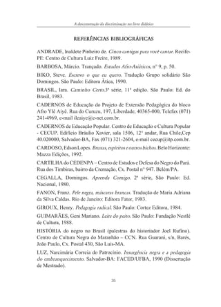 35
A desconstrução da discriminação no livro didático
REFER¯NCIAS BIBLIOGR˘FICAS
ANDRADE, lnaldete Pinheiro de. Cinco cantigas para você cantar. Recife-
PE: Centro de Cultura Luiz Freire, 1989.
BARBOSA, Márcio. Trançado. Estudos Afro-Asiáticos, n° 9, p. 50.
BIKO, Steve. Escrevo o que eu quero. Tradução Grupo solidário São
Domingos. São Paulo: Editora Ática, 1990.
BRASIL, Iara. Caminho Certo.3ª série, 11ª edição. São Paulo: Ed. do
Brasil, 1983.
CADERNOS de Educação do Projeto de Extensão Pedagógica do bloco
Afro Ylê Aiyê. Rua do Curuzu, 197, Liberdade, 40365-000, Telefax (071)
241-4969, e-mail ileaiye@e-net.com.br.
CADERNOS de Educação Popular. Centro de Educação e Cultura Popular
- CECUP. Edifício Bráulio Xavier, sala 1506, 12° andar, Rua Chile,Cep
40.020000, Salvador-BA, Fax (071) 321-2604, e-mail cecup@itp.com.br.
CARDOSO,EdsonLopes.Bruxas,espíritoseoutrosbichos.BeloHorizonte:
Mazza Edições, 1992.
CARTILHA do CEDENPA – Centro de Estudos e Defesa do Negro do Pará.
Rua dos Timbiras, bairro da Cremação, Cx. Postal n° 947. Belém/PA.
CEGALLA, Domingos. Aprenda Comigo. 2ª série, São Paulo: Ed.
Nacional, 1980.
FANON, Franz. Pele negra, máscaras brancas. Tradução de Maria Adriana
da Silva Caldas. Rio de Janeiro: Editora Fator, 1983.
GIROUX, Henry. Pedagogia radical. São Paulo: Cortez Editora, 1984.
GUIMARÃES, Geni Mariano. Leite do peito. São Paulo: Fundação Nestlé
de Cultura, 1988.
HISTÓRIA do negro no Brasil (palestras do historiador Joel Rufino).
Centro de Cultura Negra do Maranhão – CCN. Rua Guarani, s/n, Barés,
João Paulo, Cx. Postal 430, São Luis-MA.
LUZ, Narcimária Correia do Patrocínio. Insurgência negra e a pedagogia
do embranquecimento. Salvador-BA: FACED/UFBA, 1990 (Dissertação
de Mestrado).
 