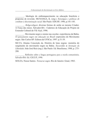 37
A desconstrução da discriminação no livro didático
________. Ideologia do embranquecimento na educação brasileira e
propostas de reversão. MUNANGA, K. (org.). Estratégias e políticas de
combate à discriminação racial. São Paulo: EDUSP, 1996, p.141-145.
________. Religo-religare: diversas formas de união ao mesmo Criador.
A Força das raízes. Salvador-BA : Cadernos de Educação do Projeto de
Extensão Cultural do Ylê Aiyê, 1996.
________. Movimento negro e ensino nas escolas: experiências da Bahia.
O pensamento negro em educação no Brasil: expressões do Movimento
negro. São Carlos-SP: Editora da UFSCar, 1997. p.31-39.
SILVA, Jônatas Conceição da. História de lutas negras: memória do
surgimento do movimento negro na Bahia. Escravidão & Invenção da
Liberdade. João José Reis (org.). São Paulo: Ed. Brasiliense, 1988, p. 275-
288.
________. Reflexões sobre a língua portuguesa para a escola comunitária.
Salvador-BA: Ed. CECUP, 1990.
SOUZA, Neuza Santos. Tornar-se negro. Rio de Janeiro: Graal, 1983.
 