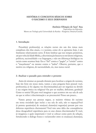 39
HISTŁRIA E CONCEITOS B˘SICOS SOBRE
O RACISMO E SEUS DERIVADOS
Antônio Olímpio de SantÊ Ana
Especialista em Educação.
Mestre em Teologia pela Universidade da Rainha – Kingston, Ontário/Canadá.
1. Introdução
Prezado(a) professor(a), as relações raciais são um dos temas mais
complexos dos dias atuais, e o racismo, como ele se apresenta hoje, é um
fenômeno relativamente novo. É bom lembrar que nos tempos primitivos,
até por volta da Idade Média, a discriminação baseava-se em fatores religiosos,
políticos, nacionalidade e na linguagem, e não em diferenças biológicas ou
raciais como acontece hoje. Era o “fiel” contra o “pagão”, o “cristão” contra
o “muçulmano” ou mesmo contra o “judeu”. Observe, portanto, que o
motivo era religioso, de nacionalidade, etc, mas nunca racial.
2. Analisar o passado para entender o presente
Antes de retomar ao passado distante para localizar a origem do racismo,
hoje tão forte em nosso meio, vamos a uma pergunta bem pessoal: você,
professor(a), já foi alguma vez discriminado(a) por ser negro(a) ou devido
à sua origem étnica ou religiosa? Ou por ser mulher, deficiente, gordo(a)?
Como se sentiu? Dá para você imaginar o que acontece em sua sala de aula
no que se refere à discriminação e ao preconceito? Pense um pouco...
Vamos pensar nas pessoas negras, as maiores vítimas do racismo
em nossa sociedade (que inclui a sua sala de aula, não se esqueça).Você
já pensou quantos(as) de seus(uas) alunos(as) negros(as) passam por essa
dolorosa experiência diariamente? Você tem uma idéia das conseqüências
dessa desagradável experiência para os seus alunos discriminados? E você,
já imaginou o quão importante é você se colocar como parte da solução,
fortalecendo o diálogo franco e esclarecedor entre os seus(suas) alunos(as),
 