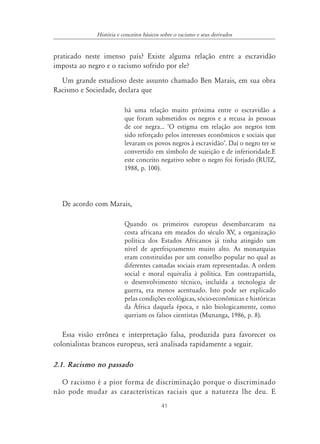 41
História e conceitos básicos sobre o racismo e seus derivados
praticado neste imenso país? Existe alguma relação entre a escravidão
imposta ao negro e o racismo sofrido por ele?
Um grande estudioso deste assunto chamado Ben Marais, em sua obra
Racismo e Sociedade, declara que
há uma relação muito próxima entre o escravidão a
que foram submetidos os negros e a recusa às pessoas
de cor negra... ‘O estigma em relação aos negros tem
sido reforçado pelos interesses econômicos e sociais que
levaram os povos negros à escravidão’. Daí o negro ter se
convertido em símbolo de sujeição e de inferioridade.E
este conceito negativo sobre o negro foi forjado (RUIZ,
1988, p. 100).
De acordo com Marais,
Quando os primeiros europeus desembarcaram na
costa africana em meados do século XV, a organização
política dos Estados Africanos já tinha atingido um
nível de aperfeiçoamento muito alto. As monarquias
eram constituídas por um conselho popular no qual as
diferentes camadas sociais eram representadas. A ordem
social e moral equivalia à política. Em contrapartida,
o desenvolvimento técnico, incluída a tecnologia de
guerra, era menos acentuado. Isto pode ser explicado
pelas condições ecológicas, sócio-econômicas e históricas
da África daquela época, e não biologicamente, como
queriam os falsos cientistas (Munanga, 1986, p. 8).
Essa visão errônea e interpretação falsa, produzida para favorecer os
colonialistas brancos europeus, será analisada rapidamente a seguir.
2.1. Racismo no passado
O racismo é a pior forma de discriminação porque o discriminado
não pode mudar as características raciais que a natureza lhe deu. E
 