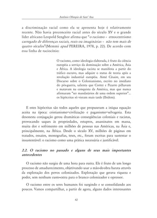 42
Antônio Olímpio de SantÊ Ana
a discriminação racial como ela se apresenta hoje é relativamente
recente. Não havia preconceito racial antes do século XV e o grande
líder africano Leopold Senghor afirma que “o racismo ă etnocentrismo
carregado de diferenças raciais, reais ou imaginárias ă não tem mais de
quatro séculos”(Memmi apud PEREIRA, 1978, p. 22). De acordo com
essa linha de raciocínio:
O racismo, como ideologia elaborada, é fruto da ciência
européia a serviço da dominação sobre a América, Ásia
e África. A ideologia racista se manifesta a partir do
tráfico escravo, mas adquire o status de teoria após a
revolução industrial européia. Aimé Césaire, em seu
Discurso sobre o Colonianismo, escrito no imediato
do pós-guerra, salienta que Cortez e Pizarro pilhavam
e matavam na conquista da América, mas que nunca
afirmaram “ser mandatários de uma ordem superior”...
os hipócritas só vieram mais tarde (Ibidem).
E estes hipócritas são todos aqueles que propuseram a iníqua equação
aceita na época: cristianismo=civilização e paganismo=selvageria. Esta
desonesta conjugação gerou dramáticas conseqüências coloniais e racistas,
provocando saques às propriedades, estupros, assassinatos em massa,
muita dor e sofrimento em milhões de pessoas nas Américas, na Ásia e,
principalmente, na África. Desde o século XV, milhões de páginas em
tratados, ensaios, monografias, teses, etc., foram escritas para sustentar o
insustentável: o racismo como uma prática necessária e justificável.
2.2. O racismo no passado e alguns de seus mais importantes
antecedentes
O racismo não surgiu de uma hora para outra. Ele é fruto de um longo
processo de amadurecimento, objetivando usar a mão-de-obra barata através
da exploração dos povos colonizados. Exploração que gerava riqueza e
poder, sem nenhum custo-extra para o branco colonizador e opressor.
O racismo entre os seres humanos foi surgindo e se consolidando aos
poucos. Vamos compartilhar, a partir de agora, alguns dados interessantes
 