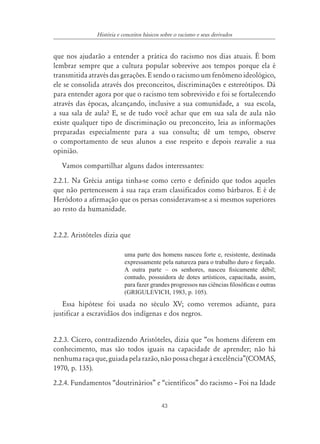 43
História e conceitos básicos sobre o racismo e seus derivados
que nos ajudarão a entender a prática do racismo nos dias atuais. É bom
lembrar sempre que a cultura popular sobrevive aos tempos porque ela é
transmitida através das gerações. E sendo o racismo um fenômeno ideológico,
ele se consolida através dos preconceitos, discriminações e estereótipos. Dá
para entender agora por que o racismo tem sobrevivido e foi se fortalecendo
através das épocas, alcançando, inclusive a sua comunidade, a sua escola,
a sua sala de aula? E, se de tudo você achar que em sua sala de aula não
existe qualquer tipo de discriminação ou preconceito, leia as informações
preparadas especialmente para a sua consulta; dê um tempo, observe
o comportamento de seus alunos a esse respeito e depois reavalie a sua
opinião.
Vamos compartilhar alguns dados interessantes:
2.2.1. Na Grécia antiga tinha-se como certo e definido que todos aqueles
que não pertencessem à sua raça eram classificados como bárbaros. E é de
Heródoto a afirmação que os persas consideravam-se a si mesmos superiores
ao resto da humanidade.
2.2.2. Aristóteles dizia que
uma parte dos homens nasceu forte e, resistente, destinada
expressamente pela natureza para o trabalho duro e forçado.
A outra parte – os senhores, nasceu ﬁsicamente débil;
contudo, possuidora de dotes artísticos, capacitada, assim,
para fazer grandes progressos nas ciências ﬁlosóﬁcas e outras
(GRIGULEVICH, 1983, p. 105).
Essa hipótese foi usada no século XV; como veremos adiante, para
justificar a escravidãos dos indígenas e dos negros.
2.2.3. Cícero, contradizendo Aristóteles, dizia que “os homens diferem em
conhecimento, mas são todos iguais na capacidade de aprender; não há
nenhumaraçaque,guiadapelarazão,nãopossachegaràexcelência”(COMAS,
1970, p. 135).
2.2.4. Fundamentos “doutrinários” e “científicos” do racismo – Foi na Idade
 