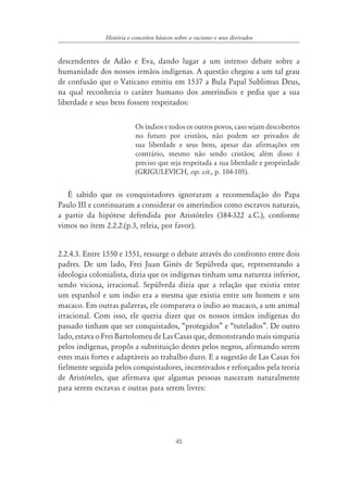45
História e conceitos básicos sobre o racismo e seus derivados
descendentes de Adão e Eva, dando lugar a um intenso debate sobre a
humanidade dos nossos irmãos indígenas. A questão chegou a um tal grau
de confusão que o Vaticano emitiu em 1537 a Bula Papal Sublimus Deus,
na qual reconhecia o caráter humano dos ameríndios e pedia que a sua
liberdade e seus bens fossem respeitados:
Os índios e todos os outros povos, caso sejam descobertos
no futuro por cristãos, não podem ser privados de
sua liberdade e seus bens, apesar das afirmações em
contrário, mesmo não sendo cristãos; além disso é
preciso que seja respeitada a sua liberdade e propriedade
(GRIGULEVICH, op. cit., p. 104-105).
É sabido que os conquistadores ignoraram a recomendação do Papa
Paulo III e continuaram a considerar os ameríndios como escravos naturais,
a partir da hipótese defendida por Aristóteles (384-322 a.C.), conforme
vimos no ítem 2.2.2.(p.3, releia, por favor).
2.2.4.3. Entre 1550 e 1551, ressurge o debate através do confronto entre dois
padres. De um lado, Frei Juan Ginés de Sepúlveda que, representando a
ideologia colonialista, dizia que os indígenas tinham uma natureza inferior,
sendo viciosa, irracional. Sepúlveda dizia que a relação que existia entre
um espanhol e um índio era a mesma que existia entre um homem e um
macaco. Em outras palavras, ele comparava o índio ao macaco, a um animal
irracional. Com isso, ele queria dizer que os nossos irmãos indígenas do
passado tinham que ser conquistados, “protegidos” e “tutelados”. De outro
lado, estava o Frei Bartolomeu de Las Casas que, demonstrando mais simpatia
pelos indígenas, propôs a substituição destes pelos negros, afirmando serem
estes mais fortes e adaptáveis ao trabalho duro. E a sugestão de Las Casas foi
fielmente seguida pelos conquistadores, incentivados e reforçados pela teoria
de Aristóteles, que afirmava que algumas pessoas nasceram naturalmente
para serem escravas e outras para serem livres:
 