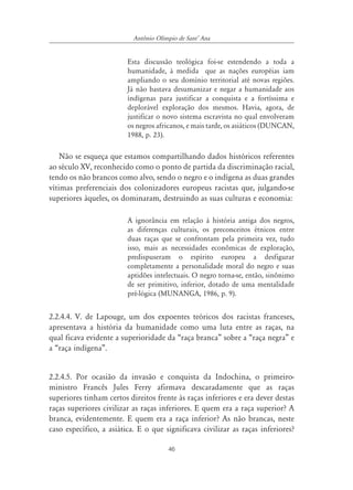 46
Antônio Olímpio de SantÊ Ana
Esta discussão teológica foi-se estendendo a toda a
humanidade, à medida que as nações européias iam
ampliando o seu domínio territorial até novas regiões.
Já não bastava desumanizar e negar a humanidade aos
índígenas para justificar a conquista e a fortíssima e
deplorável exploração dos mesmos. Havia, agora, de
justificar o novo sistema escravista no qual envolveram
os negros africanos, e mais tarde, os asiáticos (DUNCAN,
1988, p. 23).
Não se esqueça que estamos compartilhando dados históricos referentes
ao século XV, reconhecido como o ponto de partida da discriminação racial,
tendo os não brancos como alvo, sendo o negro e o indígena as duas grandes
vítimas preferenciais dos colonizadores europeus racistas que, julgando-se
superiores àqueles, os dominaram, destruindo as suas culturas e economia:
A ignorância em relação à história antiga dos negros,
as diferenças culturais, os preconceitos étnicos entre
duas raças que se confrontam pela primeira vez, tudo
isso, mais as necessidades econômicas de exploração,
predispuseram o espírito europeu a desfigurar
completamente a personalidade moral do negro e suas
aptidões intelectuais. O negro torna-se, então, sinônimo
de ser primitivo, inferior, dotado de uma mentalidade
pré-lógica (MUNANGA, 1986, p. 9).
2.2.4.4. V. de Lapouge, um dos expoentes teóricos dos racistas franceses,
apresentava a história da humanidade como uma luta entre as raças, na
qual ficava evidente a superioridade da “raça branca” sobre a “raça negra” e
a “raça indígena”.
2.2.4.5. Por ocasião da invasão e conquista da Indochina, o primeiro-
ministro Francês Jules Ferry afirmava descaradamente que as raças
superiores tinham certos direitos frente às raças inferiores e era dever destas
raças superiores civilizar as raças inferiores. E quem era a raça superior? A
branca, evidentemente. E quem era a raça inferior? As não brancas, neste
caso específico, a asiática. E o que significava civilizar as raças inferiores?
 