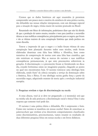 49
História e conceitos básicos sobre o racismo e seus derivados
Cremos que os dados históricos até aqui resumidos já permitem
compreender um pouco mais o motivo da existência de uma prática racista,
tão difundida nas nossas relações interpessoais, com um destaque especial
para a situação do negro, vítima maior do racismo praticado no Brasil.
Resumindo este bloco de informações, poderíamos dizer que não há dúvida
de que a produção de tantos ensaios, tratados e teses para justificar a escravidão
deixou as suas maléficas conseqüências, principalmente para os negros, que foram
e são as vítimas maiores de uma conspiração histórica que ainda perdura em
nosso dia-a-dia.
Tem-se a impressão de que o negro e o índio foram vítimas de uma
conspiração bem planejada durantes todos esses séculos, onde foram
elaboradas doutrinas com falsa base bíblica e filosófica, bem como
tentativas de comprovação de teorias com uma falsa base científica, que
não resistiram ao tempo. Mas as marcas do racismo e suas maléficas
conseqüências permaneceram, já que estes preconceitos sobrevivem às
gerações. A discriminação e o preconceito foram se fortalecendo no dia-a-
dia, criando fortíssimas raízes no imaginário popular, chegando ao ponto
no qual nos encontramos hoje. O racismo tomou-se uma ideologia bem
elaborada, sendo fruto’ da ciência européia a serviço da dominação sobre
a América, Ásia e África. E esta ideologia racista ganha força a partir da
escravidão negra, adquirindo estatuto de teoria após a revolução industrial
européia.
5. Pesquisas revelam o tipo de discriminação na escola
A estas alturas, você já se deve ter perguntado a si mesmo(a): será que
na minha sala de aula pratica-se a discriminação racial e étnica? Esta é uma
resposta que somente você pode dar.
O racismo é uma prática diária e difundida. Ele é onipresente e forte.
Como este racismo se manifesta em nossas escolas? Antes de conceituar as
palavras-chave que revelam e/ou descrevem comportamentos classificados
como discriminatórios, preconceituosos, vamos resumir os resultados de
duas diferentes pesquisas feitas em nossas escolas e em livros didáticos.
 