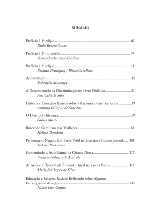 SUM˘RIO
Prefácio à 1º edição.............................................................................................. 07
Paulo Renato Souza
Prefácio à 2º impressão....................................................................................... 09
Fernando Henrique Cardoso
Prefácio à 2º edição.............................................................................................. 11
Ricardo Henriques / Eliane Cavalleiro
Apresentação.......................................................................................................... 15
Kabengele Munanga
A Desconstrução da Discriminação no Livro Didático................................ 21
Ana Célia da Silva
História e Conceitos Básicos sobre o Racismo e seus Derivados................ 39
Antônio Olímpio de SantÊAna
O Direito à Diferença.......................................................................................... 69
Glória Moura
Buscando Caminhos nas Tradições.................................................................. 83
Helena Theodoro
Personagens Negros: Um Breve Perfil na Literatura Infanto-Juvenil....... 101
Heloisa Pires Lima
Construindo a Auto-Estima da Criança Negra............................................ 117
Inaldete Pinheiro de Andrade
As Artes e a Diversidade Étnico-Cultural na Escola Básica....................... 125
Maria José Lopes da Silva
Educação e Relações Raciais: Refletindo sobre Algumas
Estratégias de Atuação....................................................................................... 143
Nilma Lino Gomes
 