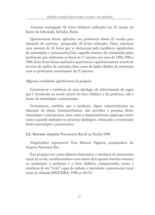 51
História e conceitos básicos sobre o racismo e seus derivados
Universo investigado: 82 livros didáticos utilizados em 22 escolas do
bairro da Liberdade, Salvador, Bahia.
Questionários foram aplicados aos professores destas 22 escolas para
obtenção do universo pesquisado: 82 livros utilizados. Deste, extraiu-se
uma amostra de 16 livros que se destacaram pela incidência significativa
de estereótipos e preconceitos.Uma segunda amostra foi constituída pelos
professores que utilizaram os livros da 1ª amostra nos anos de 1984, 1985 e
1986. Estes livros foram analisados quantitativa e qualitativamente através de
técnicas de análise de conteúdo, bem como de dados obtidos de entrevistas
com os professores constituintes da 2ª amostra.
Algumas conclusões significativas da pesquisa
Constatou-se a existência de uma ideologia da inferiorização do negro
que é fortalecida na escola através do livro didático e do professor, sob a
forma de estereótipos e preconceitos.
Constatou-se, também, que o professor, figura importantíssima na
educação do aluno, lamentavelmente, não percebeu a presença destes
estereótipos e preconceitos, bem como o importantíssimo papel que exerce
como o grande mediador no processo ideológico, reforçando a transmissão
destes estereótipos e preconceitos.
5.2. SEGUNDA PESQUISA: Preconceito Racial na Escola/1988.
Pesquisadora responsável: Vera Moreira Figueira, pesquisadora do
Arquivo Nacional, Rio.
Esta pesquisa teve como objetivo demonstrar a existência do preconceito
racial na escola, correlacionado-o com outros dois agentes internos atuantes
na instituição: o professor e o livro didático, comprovando, assim, a
existência de um “ciclo” capaz de embutir e reproduzir o preconceito racial
junto ao alunado (FIGUEIRA, 1990, p. 63-73).
 