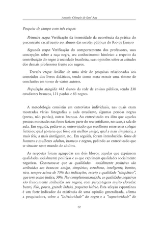 52
Antônio Olímpio de SantÊ Ana
Pesquisa de campo com três etapas:
Primeira etapa: Verificação da intensidade da ocorrência da prática do
preconceito racial junto aos alunos das escolas públicas do Rio de Janeiro
Segunda etapa: Verificação do comportamento dos professores, suas
concepções sobre a raça negra, seu conhecimento histórico a respeito da
contribuição do negro à sociedade brasileira, suas opiniões sobre as atitudes
dos demais professores frente aos negros.
Terceira etapa: Análise de uma série de pesquisas relacionadas aos
conteúdos dos livros didáticos, tendo como meta extrair uma síntese de
conclusões em torno de vários autores.
População atingida: 442 alunos da rede de ensino público, sendo 238
estudantes brancos, 121 pardos e 83 negros.
A metodologia consistiu em entrevistas individuais, nas quais eram
mostradas várias fotografias a cada estudante, algumas pessoas negras
(pretas, não pardas), outras brancas. Ao entrevistado era dito que aquelas
pessoas mostradas nas fotos faziam parte do seu cotidiano, no caso, a sala de
aula. Em seguida, pedia-se ao entrevistado que escolhesse entre estes colegas
fictícios, qual gostaria que fosse seu melhor amigo, qual a mais simpática, a
mais feia, a mais inteligente, etc.. Em seguida, foram introduzidas fotos de
homens e mulheres adultos, brancos e negros, pedindo ao entrevistado que
se situasse neste mundo de adultos.
As respostas foram agrupadas em dois blocos: aquelas que exprimem
qualidades socialmente positivas e as que exprimem qualidades socialmente
negativas. Constatou-se que as qualidades socialmente positivas são
atribuídas aos brancos: amigo, simpático, estudioso, inteligente, bonito,
rico, sempre acima de 75% das indicações, exceto a qualidade „simpático‰,
que teve como índice, 50%. Por complementaridade, as qualidades negativas
são francamente atribuídas aos negros, com percentagens muito elevadas:
burro, feio, porco, grande ladrão, pequeno ladrão. Esta seleção espontânea
é um forte indicador da existência de uma opinião generalizada, afirma
a pesquisadora, sobre a „inferioridade‰ do negro e a „superioridade‰ do
 