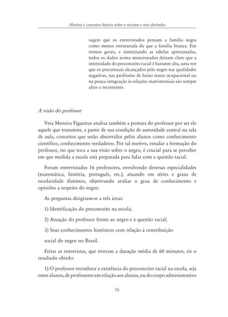 55
História e conceitos básicos sobre o racismo e seus derivados
sugere que os entrevistados pensam a família negra
como menos estruturada do que a família branca. Em
termos gerais, e sintetizando as tabelas apresentadas,
todos os dados acima mencionados deixam claro que a
intensidade do preconceito racial é bastante alta, uma vez
que os percentuais alcançados pelo negro nas qualidades
negativas, nas profissões de baixo status ocupacional ou
na pouca integração às relações matrimoniais são sempre
altos e recorrentes.
A visão do professor
Vera Moreira Figueiras analisa também a postura do professor por ser ele
aquele que transmite, a partir de sua condição de autoridade central na sala
de aula, conceitos que serão absorvidos pelos alunos como conhecimento
científico, conhecimento verdadeiro. Por tal motivo, estudar a formação do
professor, no que toca a sua visão sobre o negro, é crucial para se perceber
em que medida a escola está preparada para lidar com a questão racial.
Foram entrevistados 16 professores, envolvendo diversas especialidades
(matemática, história, português, etc.), atuando em séries e graus de
escolaridade distintos, objetivando avaliar o grau de conhecimento e
opiniões a respeito do negro.
As perguntas dirigiram-se a três áreas:
1) Identificação do preconceito na escola;
2) Atuação do professor frente ao negro e à questão racial;
3) Seus conhecimentos históricos com relação à contribuição
social do negro no Brasil.
Feitas as entrevistas, que tiveram a duração média de 60 minutos, eis o
resultado obtido:
1) O professor reconhece a existência do preconceito racial na escola, seja
entrealunos,deprofessoresemrelaçãoaosalunos,oudocorpoadministrativo
 