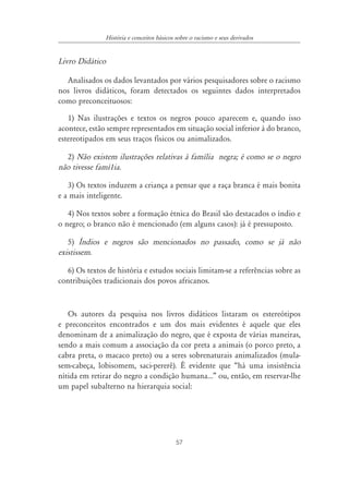 57
História e conceitos básicos sobre o racismo e seus derivados
Livro Didático
Analisados os dados levantados por vários pesquisadores sobre o racismo
nos livros didáticos, foram detectados os seguintes dados interpretados
como preconceituosos:
1) Nas ilustrações e textos os negros pouco aparecem e, quando isso
acontece, estão sempre representados em situação social inferior à do branco,
estereotipados em seus traços físicos ou animalizados.
2) Não existem ilustrações relativas à família negra; é como se o negro
não tivesse famí1ia.
3) Os textos induzem a criança a pensar que a raça branca é mais bonita
e a mais inteligente.
4) Nos textos sobre a formação étnica do Brasil são destacados o índio e
o negro; o branco não é mencionado (em alguns casos): já é pressuposto.
5) ¸ndios e negros são mencionados no passado, como se já não
existissem.
6) Os textos de história e estudos sociais limitam-se a referências sobre as
contribuições tradicionais dos povos africanos.
Os autores da pesquisa nos livros didáticos listaram os estereótipos
e preconceitos encontrados e um dos mais evidentes é aquele que eles
denominam de a animalização do negro, que é exposta de várias maneiras,
sendo a mais comum a associação da cor preta a animais (o porco preto, a
cabra preta, o macaco preto) ou a seres sobrenaturais animalizados (mula-
sem-cabeça, lobisomem, saci-pererê). É evidente que “há uma insistência
nítida em retirar do negro a condição humana...” ou, então, em reservar-lhe
um papel subalterno na hierarquia social:
 