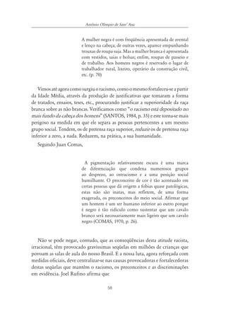 58
Antônio Olímpio de SantÊ Ana
A mulher negra é com freqüência apresentada de avental
e lenço na cabeça; de outras vezes, aparece empunhando
trouxas de roupa suja. Mas a mulher branca é apresentada
com vestidos, saias e bolsas; enfim, roupas de passeio e
de trabalho. Aos homens negros é reservado o lugar de
trabalhador rural, lixeiro, operário da construção civil,
etc. (p. 70)
Vimosatéagoracomosurgiuoracismo,comoomesmofortaleceu-seapartir
da Idade Média, através da produção de justificativas que tomaram a forma
de tratados, ensaios, teses, etc., procurando justificar a superioridade da raça
branca sobre as não brancas. Verificamos como “o racismo está depositado no
mais fundo da cabeça dos homens” (SANTOS, 1984, p. 35) e este torna-se mais
perigoso na medida em que ele separa as pessoas pertencentes a um mesmo
grupo social. Tendem, os de pretensa raça superior, reduzir os de pretensa raça
inferior a zero, a nada. Reduzem, na prática, a sua humanidade.
Segundo Juan Comas,
A pigmentação relativamente escura é uma marca
de diferenciação que condena numerosos grupos
ao desprezo, ao ostracismo e a uma posição social
humilhante. O preconceito de cor é tão acentuado em
certas pessoas que dá origem a fobias quase patológicas,
estas não são inatas, mas refletem, de uma forma
exagerada, os preconceitos do meio social. Afirmar que
um homem é um ser humano inferior ao outro porque
é negro é tão ridículo como sustentar que um cavalo
branco será necessariamente mais ligeiro que um cavalo
negro (COMAS, 1970, p. 26).
Não se pode negar, contudo, que as conseqüências desta atitude racista,
irracional, têm provocado gravíssimas seqüelas em milhões de crianças que
povoam as salas de aula do nosso Brasil. E a nossa luta, agora reforçada com
medidas oficiais, deve centralizar-se nas causas provocadoras e fortalecedoras
destas seqüelas que mantêm o racismo, os preconceitos e as discriminações
em evidência. Joel Rufino afirma que
 