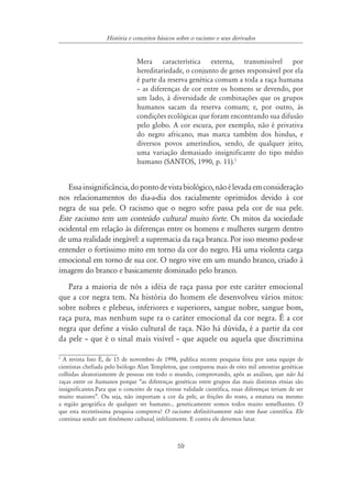 59
História e conceitos básicos sobre o racismo e seus derivados
Mera característica externa, transmissível por
hereditariedade, o conjunto de genes responsável por ela
é parte da reserva genética comum a toda a raça humana
– as diferenças de cor entre os homens se devendo, por
um lado, à diversidade de combinações que os grupos
humanos sacam da reserva comum; e, por outro, às
condições ecológicas que foram encontrando sua difusão
pelo globo. A cor escura, por exemplo, não é privativa
do negro africano, mas marca também dos hindus, e
diversos povos ameríndios, sendo, de qualquer jeito,
uma variação demasiado insignificante do tipo médio
humano (SANTOS, 1990, p. 11).1
Essainsignificância,dopontodevistabiológico,nãoélevadaemconsideração
nos relacionamentos do dia-a-dia dos racialmente oprimidos devido à cor
negra de sua pele. O racismo que o negro sofre passa pela cor de sua pele.
Este racismo tem um conteúdo cultural muito forte. Os mitos da sociedade
ocidental em relação às diferenças entre os homens e mulheres surgem dentro
de uma realidade inegável: a supremacia da raça branca. Por isso mesmo pode-se
entender o fortíssimo mito em torno da cor do negro. Há uma violenta carga
emocional em torno de sua cor. O negro vive em um mundo branco, criado à
imagem do branco e basicamente dominado pelo branco.
Para a maioria de nós a idéia de raça passa por este caráter emocional
que a cor negra tem. Na história do homem ele desenvolveu vários mitos:
sobre nobres e plebeus, inferiores e superiores, sangue nobre, sangue bom,
raça pura, mas nenhum supe ra o caráter emocional da cor negra. É a cor
negra que define a visão cultural de raça. Não há dúvida, é a partir da cor
da pele – que é o sinal mais visível – que aquele ou aquela que discrimina
1
A revista Isto É, de 15 de novembro de 1998, publica recente pesquisa feita por uma equipe de
cientistas chefiada pelo biólogo Alan Templeton, que comparou mais de oito mil amostras genéticas
colhidas aleatoriamente de pessoas em todo o mundo, comprovando, após as análises, que não há
raças entre os humanos porque “as diferenças genéticas entre grupos das mais distintas etnias são
insignificantes.Para que o conceito de raça tivesse validade científica, essas diferenças teriam de ser
muito maiores”. Ou seja, não importam a cor da pele, as feições do rosto, a estatura ou mesmo
a região geográfica de qualquer ser humano... geneticamente somos todos muito semelhantes. O
que esta recentíssima pesquisa comprova? O racismo definitivamente não tem base científica. Ele
continua sendo um fenômeno cultural, infelizmente. E contra ele devemos lutar.
 