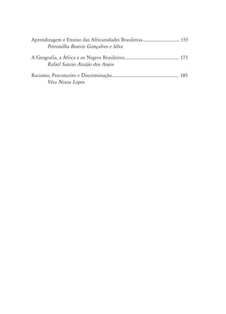 Aprendizagem e Ensino das Africanidades Brasileiras................................ 155
Petronilha Beatriz Gonçalves e Silva
A Geografia, a África e os Negros Brasileiros............................................... 173
Rafael Sanzio Araújo dos Anjos
Racismo, Preconceito e Discriminação.......................................................... 185
Véra Neusa Lopes
 
