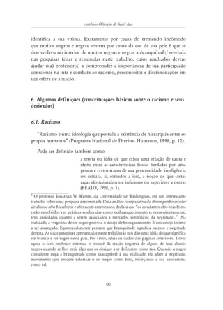 60
Antônio Olímpio de SantÊ Ana
identifica a sua vítima. Exatamente por causa do tremendo incômodo
que muitos negros e negras sentem por causa da cor de sua pele é que se
desenvolveu no interior de muitos negros e negras a branquitude,2
revelada
nas pesquisas feitas e resumidas neste trabalho, cujos resultados devem
ajudar o(a) professor(a) a compreender a importância de sua participação
consciente na luta e combate ao racismo, preconceitos e discriminações em
sua esfera de atuação.
6. Algumas definições (conceituações básicas sobre o racismo e seus
derivados)
6.1. Racismo
“Racismo é uma ideologia que postula a existência de hierarquia entre os
grupos humanos” (Programa Nacional de Direitos Humanos, 1998, p. 12).
Pode ser definido também como
a teoria ou idéia de que existe uma relação de causa e
efeito entre as características físicas herdadas por uma
pessoa e certos traços de sua personalidade, inteligência
ou cultura. E, somados a isso, a noção de que certas
raças são naturalmente inferiores ou superiores a outras
(BEATO, 1998, p. 1).
2
O professor Jonathan W. Warren, da Universidade de Washington, em um interessante
trabalho sobre uma pesquisa denominada Uma análise comparativa do desempenho escolar
de alunos afro-brasileiros e afro-norte-americanos, declara que “os estudantes afro-brasileiros
estão envolvidos em práticas conhecidas como embranquecimento e, conseqüentemente,
têm ansiedades quanto a serem associados a mercados simbólicos da negritude...”. Na
realidade, a vergonha de ser negro provoca o desejo de branqueamento. É um desejo íntimo
a ser alcançado. Equivocadamente pensam que branquitude significa sucesso e negritude
derrota. As duas pesquisas apresentadas neste trabalho já nos dão uma idéia do que significa
ser branco e ser negro neste país. Por favor, releia os dados das páginas anteriores. Talvez
agora o caro professor entenda o porquê da reação negativa de alguns de seus alunos
negros quando se lhes pede algo que os obrigue a se definirem como tais. Quando o negro
consciente nega a branquitude como inadaptável à sua realidade, ele adere à negritude,
movimento que procura valorizar o ser negro como belo, reforçando a sua auto-estima
como tal.
 