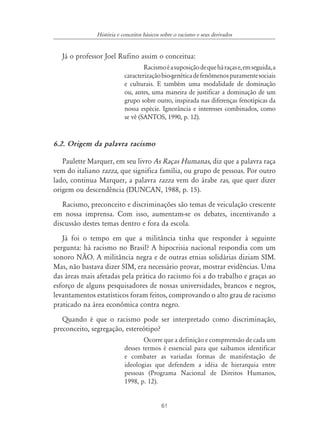 61
História e conceitos básicos sobre o racismo e seus derivados
Já o professor Joel Rufino assim o conceitua:
Racismoéasuposiçãodequeháraçase,emseguida,a
caracterizaçãobio-genéticadefenômenospuramentesociais
e culturais. E também uma modalidade de dominação
ou, antes, uma maneira de justificar a dominação de um
grupo sobre outro, inspirada nas diferenças fenotípicas da
nossa espécie. Ignorância e interesses combinados, como
se vê (SANTOS, 1990, p. 12).
6.2. Origem da palavra racismo
Paulette Marquer, em seu livro As Raças Humanas, diz que a palavra raça
vem do italiano razza, que significa família, ou grupo de pessoas. Por outro
lado, continua Marquer, a palavra razza vem do árabe ras, que quer dizer
origem ou descendência (DUNCAN, 1988, p. 15).
Racismo, preconceito e discriminações são temas de veiculação crescente
em nossa imprensa. Com isso, aumentam-se os debates, incentivando a
discussão destes temas dentro e fora da escola.
Já foi o tempo em que a militância tinha que responder à seguinte
pergunta: há racismo no Brasil? A hipocrisia nacional respondia com um
sonoro NÃO. A militância negra e de outras etnias solidárias diziam SIM.
Mas, não bastava dizer SIM, era necessário provar, mostrar evidências. Uma
das áreas mais afetadas pela prática do racismo foi a do trabalho e graças ao
esforço de alguns pesquisadores de nossas universidades, brancos e negros,
levantamentos estatísticos foram feitos, comprovando o alto grau de racismo
praticado na área econômica contra negro.
Quando é que o racismo pode ser interpretado como discriminação,
preconceito, segregação, estereótipo?
Ocorre que a definição e compreensão de cada um
desses termos é essencial para que saibamos identificar
e combater as variadas formas de manifestação de
ideologias que defendem a idéia de hierarquia entre
pessoas (Programa Nacional de Direitos Humanos,
1998, p. 12).
 
