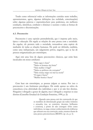 62
Antônio Olímpio de SantÊ Ana
Tendo como referencial todas as informações contidas neste trabalho,
apresentaremos, agora, algumas definições (na realidade, conceituações)
sobre algumas palavras e expressões-chave para podermos, em melhores
condições, identificar, combater e eliminar o racismo e todas as formas de
preconceitos e discriminações.
6.3. Preconceito
Preconceito é uma opinião preestabelecida, que é imposta pelo meio,
época e educação. Ele regula as relações de uma pessoa com a sociedade.
Ao regular, ele permeia toda a sociedade, tornando-se uma espécie de
mediador de todas as relações humanas. Ele pode ser definido, também,
como uma indisposição, um julgamento prévio, negativo, que se faz de
pessoas estigmatizadas por estereótipos.
Aqui está uma lista de alguns preconceitos clássicos, que estão bem
inculcados em nosso cotidiano:
“Toda sogra é chata”
“Todos os homens são fortes”
“Toda mulher é frágil”
“Todos os políticos são corruptos”
“Toda criança negra vai mal na escola”
“O negro é burro”
“Mulher bonita é burra”
Com base em estereótipos, as pessoas julgam as outras. Por isso o
preconceito é um fenômeno psicológico. Ele reside apenas na esfera da
consciência e/ou afetividade dos indivíduos e por si só não fere direitos.
Ninguém é obrigado a gostar de alguém, mas é obrigado a respeitar os seus
direitos (Conselho Estadual da Condição Feminina, 1994, p. 2):
Quando uma pessoa está tão convencida de que
os membros de determinado grupo são todos violentos
e atrasados (ou, ao contrário, decentes, brilhantes
e criativos), a ponto de não conseguir vê-los como
indivíduos, e se nega a tomar conhecimento de evidências
que refutam essa sua convicção, então, estamos diante de
uma pessoa preconceituosa (BEATO, op. cit., p. 1).
 
