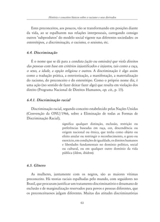63
História e conceitos básicos sobre o racismo e seus derivados
Estes preconceitos, aos poucos, vão se transformando em posições diante
da vida, ao se espalharem nas relações interpessoais, carregando consigo
outros ‘subprodutos’ do modelo social vigente nas diferentes sociedades: os
estereótipos, a discriminação, o racismo, o sexismo, etc.
6.4. Discriminação
É o nome que se dá para a conduta (ação ou omissão) que viola direitos
das pessoas com base em critérios injustificados e injustos, tais como a raça,
o sexo, a idade, a opção religiosa e outros. A discriminação é algo assim
como a tradução prática, a exteriorização, a manifestação, a materialização
do racismo, do preconceito e do estereótipo. Como o próprio nome diz, é
uma ação (no sentido de fazer deixar fazer algo) que resulta em violação dos
direito (Programa Nacional de Direitos Humanos, op. cit., p. 15).
6.4.1. Discriminação racial
Discriminação racial, segundo conceito estabelecido pelas Nações Unidas
(Convenção da ONU/1966, sobre a Eliminação de todas as Formas de
Discriminação Racial),
significa qualquer distinção, exclusão, restrição ou
preferências baseadas em raça, cor, descendência ou
origem nacional ou étnica, que tenha como objeto ou
efeito anular ou restringir o reconhecimento, o gozo ou
exercício,emcondiçõesdeigualdade,osdireitoshumanos
e liberdades fundamentais no domínio político, social
ou cultural, ou em qualquer outro domínio da vida
pública (Idem, ibidem).
6.5. Gênero
As mulheres, juntamente com os negros, são as maiores vítimas
preconceito. Há teorias raciais espalhadas pelo mundo, com seguidores no
Brasil,queprocuramjustificarumtratamentodiscriminatórioedesumanode
exclusão e de marginalização reservados para povos e pessoas diferentes, que
os preconceituosos julgam diferentes. Muitas das atitudes discriminatórias
 