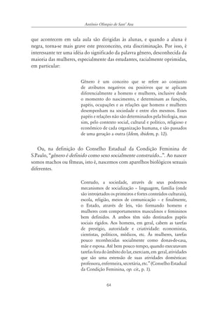 64
Antônio Olímpio de SantÊ Ana
que acontecem em sala aula são dirigidas às alunas, e quando a aluna é
negra, torna-se mais grave este preconceito, esta discriminação. Por isso, é
interessante ter uma idéia do significado da palavra gênero, desconhecida da
maioria das mulheres, especialmente das estudantes, racialmente oprimidas,
em particular:
Gênero é um conceito que se refere ao conjunto
de atributos negativos ou positivos que se aplicam
diferencialmente a homens e mulheres, inclusive desde
o momento do nascimento, e determinam as funções,
papéis, ocupações e as relações que homens e mulheres
desempenham na sociedade e entre eles mesmos. Esses
papéis e relações não são determinados pela biologia, mas
sim, pelo contexto social, cultural e político, religioso e
econômico de cada organização humana, e são passados
de uma geração a outra (Idem, ibidem, p. 12).
Ou, na definição do Conselho Estadual da Condição Feminina de
S.Paulo, “gênero é definido como sexo socialmente construído...”. Ao nascer
somos machos ou fêmeas, isto é, nascemos com aparelhos biológicos sexuais
diferentes.
Contudo, a sociedade, através de seus poderosos
mecanismos de socialização – linguagem, família (onde
são introjetados os primeiros e fortes conteúdos culturais),
escola, religião, meios de comunicação – e finalmente,
o Estado, através de leis, vão formando homens e
mulheres com comportamentos masculinos e femininos
bem definidos. A ambos têm sido destinados papéis
sociais rígidos. Aos homens, em geral, cabem as tarefas
de prestígio, autoridade e criatividade: economistas,
cientistas, políticos, médicos, etc. Às mulheres, tarefas
pouco reconhecidas socialmente como donas-de-casa,
mãe e esposa. Até bem pouco tempo, quando executavam
tarefasforadoâmbitodolar,exerciam,em geral,atividades
que são uma extensão de suas atividades domésticas:
professora, enfermeira, secretária, etc.” (Conselho Estadual
da Condição Feminina, op. cit., p. 1).
 