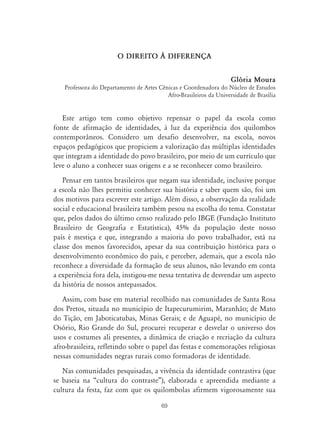 69
O DIREITO ¤ DIFERENÇA
Glória Moura
Professora do Departamento de Artes Cênicas e Coordenadora do Núcleo de Estudos
Afro-Brasileiros da Universidade de Brasília
Este artigo tem como objetivo repensar o papel da escola como
fonte de afirmação de identidades, à luz da experiência dos quilombos
contemporâneos. Considero um desafio desenvolver, na escola, novos
espaços pedagógicos que propiciem a valorização das múltiplas identidades
que integram a identidade do povo brasileiro, por meio de um currículo que
leve o aluno a conhecer suas origens e a se reconhecer como brasileiro.
Pensar em tantos brasileiros que negam sua identidade, inclusive porque
a escola não lhes permitiu conhecer sua história e saber quem são, foi um
dos motivos para escrever este artigo. Além disso, a observação da realidade
social e educacional brasileira também pesou na escolha do tema. Constatar
que, pelos dados do último censo realizado pelo IBGE (Fundação Instituto
Brasileiro de Geografia e Estatística), 45% da população deste nosso
país é mestiça e que, integrando a maioria do povo trabalhador, está na
classe dos menos favorecidos, apesar da sua contribuição histórica para o
desenvolvimento econômico do país, e perceber, ademais, que a escola não
reconhece a diversidade da formação de seus alunos, não levando em conta
a experiência fora dela, instigou-me nessa tentativa de desvendar um aspecto
da história de nossos antepassados.
Assim, com base em material recolhido nas comunidades de Santa Rosa
dos Pretos, situada no município de Itapecurumirim, Maranhão; de Mato
do Tição, em Jaboticatubas, Minas Gerais; e de Aguapé, no município de
Osório, Rio Grande do Sul, procurei recuperar e desvelar o universo dos
usos e costumes ali presentes, a dinâmica de criação e recriação da cultura
afro-brasileira, refletindo sobre o papel das festas e comemorações religiosas
nessas comunidades negras rurais como formadoras de identidade.
Nas comunidades pesquisadas, a vivência da identidade contrastiva (que
se baseia na “cultura do contraste”), elaborada e apreendida mediante a
cultura da festa, faz com que os quilombolas afirmem vigorosamente sua
 