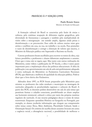 7
PREF˘CIO ¤ 1À EDIÇ‹O (1999)
Paulo Renato Souza
Ministro de Estado da Educação
A formação cultural do Brasil se caracteriza pela fusão de etnias e
culturas, pela contínua ocupação de diferentes regiões geográficas, pela
diversidade de fisionomias e paisagens e também pela multiplicidade de
visões sobre a miscigenação em sentido amplo, algumas ainda presas à
desinformação e ao preconceito. Esse caldo de cultura muitas vezes gera
atritos e conflitos em casa, na rua, no trabalho e na escola. Para preencher
o vazio da desinformação e corrigir a distorção de valores que encerra, o
Ministro da Educação publica este Superando o Racismo na Escola.
Catorze professores foram escolhidos para escrever os textos da obra, cuja
leitura possibilita a professores e alunos debaterem amplamente o assunto.
Claro que o tema não se esgota aqui. Mas junto com outras realizações do
Ministério, como vídeos e publicações da TV Escola, a obra é outro passo
importante para a implantação eficaz das políticas educacionais. A idéia da
publicação e seu aproveitamento em sala de aula está perfeitamente adequada
à outra realização do Ministério: os Parâmetros Curriculares Nacionais
(PCN), que objetivam a melhoria de qualidade da educação pública. Pode-se
dizer que o livro deriva dos Parâmetros.
Adotados deste 1997, os PCN foram preparados pelo Ministério para
orientar os professores das redes estaduais e municipais na montagem de
currículos adequados às peculiaridades regionais e culturais do Brasil. A
partir dos PCN, os docentes podem desenvolver em sala de aula temas que
permitem formar o cidadão consciente, possibilitando ao aluno ampliar
seu horizonte existencial, cultural e crítico por meio das próprias matérias
regulares do currículo. A esse recurso pedagógico deu-se o nome de temas
transversais. Enquanto aprendem História ou Geografia ou Português, por
exemplo, os alunos receberão informações que alargam sua compreensão
sobre temas como: Ética, Meio Ambiente, Pluralidade Cultural, Saúde e
Orientação Sexual. Os critérios de escolha desses assuntos levaram em conta
a urgência social, a abrangência nacional, a possibilidade de melhorar o
 