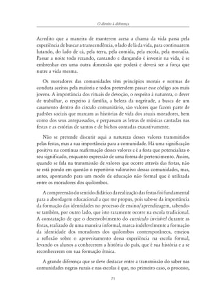 71
O direito à diferença
Acredito que a maneira de manterem acesa a chama da vida passa pela
experiência de buscar a transcendência, o lado de lá da vida, para continuarem
lutando, do lado de cá, pela terra, pela comida, pela escola, pela moradia.
Passar a noite toda rezando, cantando e dançando é investir na vida, é se
embrenhar em uma outra dimensão que poderá e deverá ser a força que
nutre a vida mesma.
Os moradores das comunidades têm princípios morais e normas de
conduta aceitos pela maioria e todos pretendem passar esse código aos mais
jovens. A importância dos rituais de devoção, o respeito à natureza, o dever
de trabalhar, o respeito à família, a beleza da negritude, a busca de um
casamento dentro do círculo comunitário, são valores que fazem parte de
padrões sociais que marcam as histórias de vida dos atuais moradores, bem
como dos seus antepassados, e perpassam as letras de músicas cantadas nas
festas e as estórias de santos e de bichos contadas exaustivamente.
Não se pretende discutir aqui a natureza desses valores transmitidos
pelas festas, mas a sua importância para a comunidade. Há uma significação
positiva na contínua reafirmação desses valores e é a festa que potencializa o
seu significado, enquanto expressão de uma forma de pertencimento. Assim,
quando se fala na transmissão de valores que ocorre através das festas, não
se está pondo em questão o repertório valorativo dessas comunidades, mas,
antes, apontando para um modo de educação não formal que é utilizada
entre os moradores dos quilombos.
Acompreensãodosentidodidáticodarealizaçãodasfestasfoifundamental
para a abordagem educacional a que me propus, pois sabe-se da importância
da formação das identidades no processo de ensino/aprendizagem, sabendo-
se também, por outro lado, que isto raramente ocorre na escola tradicional.
A constatação de que o desenvolvimento do currículo invisível durante as
festas, realizado de uma maneira informal, marca indelevelmente a formação
da identidade dos moradores dos quilombos contemporâneos, ensejou
a reflexão sobre o aproveitamento dessa experiência na escola formal,
levando os alunos a conhecerem a história do país, que é sua história e a se
reconhecerem em sua formação étnica.
A grande diferença que se deve destacar entre a transmissão do saber nas
comunidades negras rurais e nas escolas é que, no primeiro caso, o processo,
 