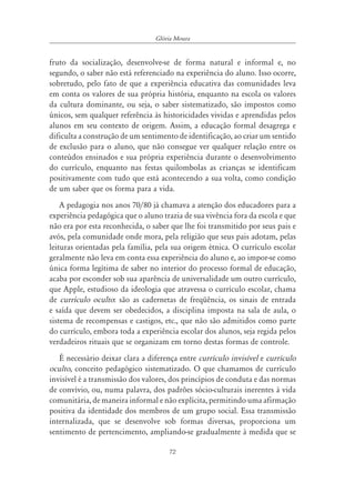 72
Glória Moura
fruto da socialização, desenvolve-se de forma natural e informal e, no
segundo, o saber não está referenciado na experiência do aluno. Isso ocorre,
sobretudo, pelo fato de que a experiência educativa das comunidades leva
em conta os valores de sua própria história, enquanto na escola os valores
da cultura dominante, ou seja, o saber sistematizado, são impostos como
únicos, sem qualquer referência às historicidades vividas e aprendidas pelos
alunos em seu contexto de origem. Assim, a educação formal desagrega e
dificulta a construção de um sentimento de identificação, ao criar um sentido
de exclusão para o aluno, que não consegue ver qualquer relação entre os
conteúdos ensinados e sua própria experiência durante o desenvolvimento
do currículo, enquanto nas festas quilombolas as crianças se identificam
positivamente com tudo que está acontecendo a sua volta, como condição
de um saber que os forma para a vida.
A pedagogia nos anos 70/80 já chamava a atenção dos educadores para a
experiência pedagógica que o aluno trazia de sua vivência fora da escola e que
não era por esta reconhecida, o saber que lhe foi transmitido por seus pais e
avós, pela comunidade onde mora, pela religião que seus pais adotam, pelas
leituras orientadas pela família, pela sua origem étnica. O currículo escolar
geralmente não leva em conta essa experiência do aluno e, ao impor-se como
única forma legítima de saber no interior do processo formal de educação,
acaba por esconder sob sua aparência de universalidade um outro currículo,
que Apple, estudioso da ideologia que atravessa o currículo escolar, chama
de currículo oculto: são as cadernetas de freqüência, os sinais de entrada
e saída que devem ser obedecidos, a disciplina imposta na sala de aula, o
sistema de recompensas e castigos, etc., que não são admitidos como parte
do currículo, embora toda a experiência escolar dos alunos, seja regida pelos
verdadeiros rituais que se organizam em torno destas formas de controle.
É necessário deixar clara a diferença entre currículo invisível e currículo
oculto, conceito pedagógico sistematizado. O que chamamos de currículo
invisível é a transmissão dos valores, dos princípios de conduta e das normas
de convívio, ou, numa palavra, dos padrões sócio-culturais inerentes à vida
comunitária, de maneira informal e não explícita, permitindo uma afirmação
positiva da identidade dos membros de um grupo social. Essa transmissão
internalizada, que se desenvolve sob formas diversas, proporciona um
sentimento de pertencimento, ampliando-se gradualmente à medida que se
 