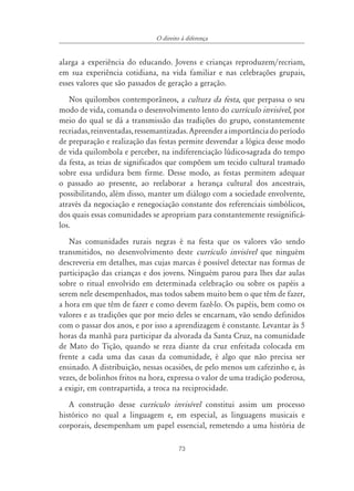 73
O direito à diferença
alarga a experiência do educando. Jovens e crianças reproduzem/recriam,
em sua experiência cotidiana, na vida familiar e nas celebrações grupais,
esses valores que são passados de geração a geração.
Nos quilombos contemporâneos, a cultura da festa, que perpassa o seu
modo de vida, comanda o desenvolvimento lento do currículo invisível, por
meio do qual se dá a transmissão das tradições do grupo, constantemente
recriadas,reinventadas,ressemantizadas.Apreenderaimportânciadoperíodo
de preparação e realização das festas permite desvendar a lógica desse modo
de vida quilombola e perceber, na indiferenciação lúdico-sagrada do tempo
da festa, as teias de significados que compõem um tecido cultural tramado
sobre essa urdidura bem firme. Desse modo, as festas permitem adequar
o passado ao presente, ao reelaborar a herança cultural dos ancestrais,
possibilitando, além disso, manter um diálogo com a sociedade envolvente,
através da negociação e renegociação constante dos referenciais simbólicos,
dos quais essas comunidades se apropriam para constantemente ressignificá-
los.
Nas comunidades rurais negras é na festa que os valores vão sendo
transmitidos, no desenvolvimento deste currículo invisível que ninguém
descreveria em detalhes, mas cujas marcas é possível detectar nas formas de
participação das crianças e dos jovens. Ninguém parou para lhes dar aulas
sobre o ritual envolvido em determinada celebração ou sobre os papéis a
serem nele desempenhados, mas todos sabem muito bem o que têm de fazer,
a hora em que têm de fazer e como devem fazê-lo. Os papéis, bem como os
valores e as tradições que por meio deles se encarnam, vão sendo definidos
com o passar dos anos, e por isso a aprendizagem é constante. Levantar às 5
horas da manhã para participar da alvorada da Santa Cruz, na comunidade
de Mato do Tição, quando se reza diante da cruz enfeitada colocada em
frente a cada uma das casas da comunidade, é algo que não precisa ser
ensinado. A distribuição, nessas ocasiões, de pelo menos um cafezinho e, às
vezes, de bolinhos fritos na hora, expressa o valor de uma tradição poderosa,
a exigir, em contrapartida, a troca na reciprocidade.
A construção desse currículo invisível constitui assim um processo
histórico no qual a linguagem e, em especial, as linguagens musicais e
corporais, desempenham um papel essencial, remetendo a uma história de
 