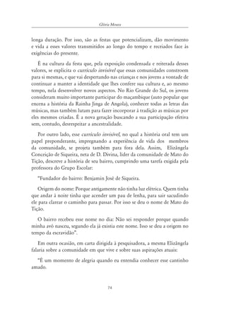 74
Glória Moura
longa duração. Por isso, são as festas que potencializam, dão movimento
e vida a esses valores transmitidos ao longo do tempo e recriados face às
exigências do presente.
É na cultura da festa que, pela exposição condensada e reiterada desses
valores, se explicita o currículo invisível que essas comunidades constroem
para si mesmas, e que vai despertando nas crianças e nos jovens a vontade de
continuar a manter a identidade que lhes confere sua cultura e, ao mesmo
tempo, nela desenvolver novos aspectos. No Rio Grande do Sul, os jovens
consideram muito importante participar do maçambique (auto popular que
encena a história da Rainha Jinga de Angola), conhecer todas as letras das
músicas, mas também lutam para fazer incorporar à tradição as músicas por
eles mesmos criadas. É a nova geração buscando a sua participação efetiva
sem, contudo, desrespeitar a ancestralidade.
Por outro lado, esse currículo invisível, no qual a história oral tem um
papel preponderante, impregnando a experiência de vida dos membros
da comunidade, se projeta também para fora dela. Assim, Elizângela
Conceição de Siqueira, neta de D. Divina, líder da comunidade de Mato do
Tição, descreve a história de seu bairro, cumprindo uma tarefa exigida pela
professora do Grupo Escolar:
“Fundador do bairro: Benjamin José de Siqueira.
Origem do nome: Porque antigamente não tinha luz elétrica. Quem tinha
que andar à noite tinha que acender um pau de lenha, para sair sacudindo
ele para clarear o caminho para passar. Por isso se deu o nome de Mato do
Tição.
O bairro recebeu esse nome no dia: Não sei responder porque quando
minha avó nasceu, segundo ela já existia este nome. Isso se deu a origem no
tempo da escravidão”.
Em outra ocasião, em carta dirigida à pesquisadora, a mesma Elizângela
falaria sobre a comunidade em que vive e sobre suas aspirações atuais:
“É um momento de alegria quando eu entendia conhecer esse cantinho
amado.
 