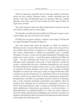 75
O direito à diferença
Cheio de esperança: esperando tudo de bom que podemos. Encontrar
dentro do meu coração: charmosa tenho a minha vovozinha para me
orientar. Tem meu avô Joãozinho para me abençoar. Meu pai e minha
mãezinha com todo o povo do meu coração vivo feliz aqui em Mato do
Tição: terra cativante.
Vivo nela constante. Aqui neste Brasil. Esperando de encontrar um dia
uma linha de ônibus, para ser nossa alegria.
Um beijinho, um beijão do povo de Mato do Tição que eu quero cantar
e quero dançar que uma escola para mim estudar.
D. Gloria foi um prazer conhecer a senhora e suas amigas. Um beijo de
sua amiga Elizângela Conceição de Siqueira”.
Esta carta mostra bem como são passados os valores de respeito à
liderança da avó e aos mais velhos, bem como o amor à terra em que vivem,
mas também deixa entrever as angústias e os desejos que impulsionam os
mais jovens, evidenciando as relações da comunidade com a sociedade
abrangente. E, nesta, a escola tem um papel fundamental: Elizângela quer
ônibus para ir para à escola – a atual dista quatro quilômetros de Mato do
Tição – mas quer sobretudo uma escola sua, da comunidade, onde suas
diferenças sejam respeitadas. Como pode a escola enfrentar o desafio de
atender a reivindicação tão justa e claramente formulada por esta criança?
No desenvolvimento do currículo escolar, não é o caso, evidentemente, de
se incorporar de forma imediata e sem crítica todo e qualquer conteúdo
disciplinar ou universo de valores que o aluno já carrega através desse outro
currículo em que foi formado por sua socialização. Nem se trata de deixar
o aluno à mercê do que deseja fazer, de forma espontaneísta, permitindo-
lhe permanecer encerrado no seu próprio universo, restrito de socialização,
pois a escola, enquanto instituição socializadora, tem também o dever de
propiciar uma ampliação de seu horizonte de experiência, com base em
valores hoje inquestionáveis como o respeito aos direitos humanos e aos
ideais republicanos e democráticos, que orientam – ou devem orientar – o
desenvolvimento da sociedade brasileira. E a escola tem ainda a função a
partir dos valores especificamente pedagógicos que orientam sua prática, de
ampliar e aprofundar no aluno o seu processo de aquisição de conhecimentos,
como espaço de escolarização que é.
 