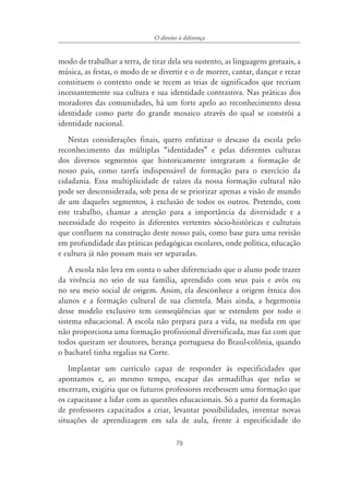79
O direito à diferença
modo de trabalhar a terra, de tirar dela seu sustento, as linguagens gestuais, a
música, as festas, o modo de se divertir e o de morrer, cantar, dançar e rezar
constituem o contexto onde se tecem as teias de significados que recriam
incessantemente sua cultura e sua identidade contrastiva. Nas práticas dos
moradores das comunidades, há um forte apelo ao reconhecimento dessa
identidade como parte do grande mosaico através do qual se constrói a
identidade nacional.
Nestas considerações finais, quero enfatizar o descaso da escola pelo
reconhecimento das múltiplas “identidades” e pelas diferentes culturas
dos diversos segmentos que historicamente integraram a formação de
nosso país, como tarefa indispensável de formação para o exercício da
cidadania. Essa multiplicidade de raízes da nossa formação cultural não
pode ser desconsiderada, sob pena de se priorizar apenas a visão de mundo
de um daqueles segmentos, à exclusão de todos os outros. Pretendo, com
este trabalho, chamar a atenção para a importância da diversidade e a
necessidade do respeito às diferentes vertentes sócio-históricas e culturais
que confluem na construção deste nosso país, como base para uma revisão
em profundidade das práticas pedagógicas escolares, onde política, educação
e cultura já não possam mais ser separadas.
A escola não leva em conta o saber diferenciado que o aluno pode trazer
da vivência no seio de sua família, aprendido com seus pais e avós ou
no seu meio social de origem. Assim, ela desconhece a origem étnica dos
alunos e a formação cultural de sua clientela. Mais ainda, a hegemonia
desse modelo exclusivo tem conseqüências que se estendem por todo o
sistema educacional. A escola não prepara para a vida, na medida em que
não proporciona uma formação profissional diversificada, mas faz com que
todos queiram ser doutores, herança portuguesa do Brasil-colônia, quando
o bacharel tinha regalias na Corte.
Implantar um currículo capaz de responder às especificidades que
apontamos e, ao mesmo tempo, escapar das armadilhas que nelas se
encerram, exigiria que os futuros professores recebessem uma formação que
os capacitasse a lidar com as questões educacionais. Só a partir da formação
de professores capacitados a criar, levantar possibilidades, inventar novas
situações de aprendizagem em sala de aula, frente à especificidade do
 