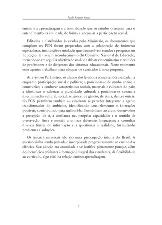 8
ensino e a aprendizagem e a contribuição que os estudos oferecem para o
entendimento da realidade, de forma a encorajar a participação social.
Editados e distribuídos às escolas pelo Ministério, os documentos que
compõem os PCN foram preparados com a colaboração de inúmeros
especialistas, instituições e entidades que desenvolvem estudos e pesquisas em
Educação. E tiveram reconhecimento do Conselho Nacional de Educação,
tornando-se em seguida objetivo de análise e debate em seminários e reuniões
de professores e de dirigentes dos sistemas educacionais. Neste momento
esses agentes trabalham para adequar os currículos à nova proposta.
Através dos Parâmetros, os alunos são levados a compreender a cidadania
enquanto participação social e política; a posicionar-se de modo crítico e
construtivo; a conhecer características sociais, materiais e culturais do país;
a identificar e valorizar a pluralidade cultural; a posicionar-se contra a
discriminação cultural, social, religiosa, de gênero, de etnia, dentre outras.
Os PCN permitem também ao estudante se perceber integrante e agente
transformador do ambiente, identificando seus elementos e interações
possíveis, contribuindo para melhorá-lo. Possibilitam ao aluno desenvolver
a percepção de si, a confiança nas próprias capacidades e o sentido de
preservação física e mental; a utilizar diferentes linguagens; a consultar
diversas fontes de informação e a questionar a realidade, formulando
problemas e soluções.
Os temas transversais não são uma preocupação inédita do Brasil. A
questão vinha sendo pensada e incorporada progressivamente ao ensino das
ciências. Sua adoção era anunciada e se justifica plenamente porque, além
dos benefícios evidentes à formação integral dos estudantes, dá flexibilidade
ao currículo, algo vital na relação ensino-aprendizagem.
Paulo Renato Souza
 