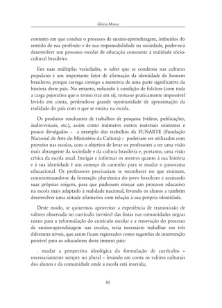 80
Glória Moura
contexto em que conduz o processo de ensino-aprendizagem, imbuídos do
sentido de sua profissão e de sua responsabilidade na sociedade, poder-se-á
desenvolver um processo escolar de educação consoante à realidade sócio-
cultural brasileira.
Em suas múltiplas variedades, o saber que se condensa nas culturas
populares é um importante fator de afirmação da identidade do homem
brasileiro, porque carrega consigo a memória de uma parte significativa da
história deste país. No entanto, reduzido à condição de folclore (com toda
a carga pejorativa que o termo traz em si), torna-se praticamente impossível
levá-lo em conta, perdendo-se grande oportunidade de aproximação da
realidade do país com o que se ensina na escola.
Os produtos resultantes de trabalhos de pesquisa (vídeos, publicações,
áudio-visuais, etc.), assim como inúmeros outros materiais existentes e
pouco divulgados – a exemplo dos trabalhos da FUNARTE (Fundação
Nacional de Arte do Ministério da Cultura) – poderiam ser utilizados com
proveito nas escolas, com o objetivo de levar os professores a ter uma visão
mais abrangente da sociedade e da cultura brasileira e, portanto, uma visão
crítica da escola atual. Instigar e informar os mestres quanto à sua história
e à sua identidade é um começo de caminho para se mudar o panorama
educacional. Os professores precisariam se reconhecer no que ensinam,
conscientizando-se da formação pluriétnica do povo brasileiro e aceitando
suas próprias origens, para que pudessem ensejar um processo educativo
na escola mais adaptado à realidade nacional, levando os alunos a também
desenvolver uma atitude afirmativa com relação à sua própria identidade.
Deste modo, se quisermos aproveitar a experiência de transmissão de
valores observada no currículo invisível das festas nas comunidades negras
rurais para a reformulação do currículo escolar e a renovação do processo
de ensino-aprendizagem nas escolas, seria necessário trabalhar em três
diferentes níveis, que assim ficam registrados como sugestões de intervenção
possível para os educadores deste imenso país:
. mudar a perspectiva ideológica da formulação de currículos –
necessariamente sempre no plural – levando em conta os valores culturais
dos alunos e da comunidade onde a escola está inserida;
 