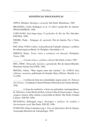 82
Glória Moura
REFER¯NCIAS BIBLIOGR˘FICAS
APPLE, Michael. Ideologia e currículo. São Paulo: Brasiliense. 1982
BRANDÃO, Carlos Rodrigues et al. O difícil espelho.Rio de Janeiro:
IPHAN/DEPRON, 1996.
CARVALHO, José Jorge (org.). O quilombo do Rio das Rãs. Salvador:
EDUFBA, 1996.
FREIRE, Paulo. Pedagogia do oprimido. Rio de Janeiro, Paz e Terra,
1975.
FRY, Peter; VOGT, Carlos. A descoberta do Cafundó: alianças e conflitos
da cultura negra no Brasil. In: Religião e Sociedade, n. 8.
GIROUX, Henry. Teoria crítica e resistência em educação. Petrópolis,
Vozes, 1986.
________. A escola crítica e a política cultural. São Paulo, Cortez, 1987.
MEC, MINC. Brincando, fazendo e aprendendo. Rio de Janeiro/Brasilia:
Memórias Futuras Ed./FNDE, 1985.
MOURA, Gloria. “Ilhas negras num mar mestiço”, In: CARTA falas,
reflexões, memórias, publicação do Senador Darcy Ribeiro. Brasília 4, n.
13,1994.
________. A cultura da festa nas comunidades negras rurais. In: Palmares
em revista n. 1 Fundação Cultural Palmares/Ministério da Cultura Brasília.
1996.
________. A força dos tambores: a festa nos quilombos contemporâneos.
In: Schwarcz, Lilian Moritz & Reis, Leticia Vidor de Souza (orgs.). Negras
imagens: ensaios sobre cultura e escravidão no Brasil. São Paulo, Estação
Ciência / EDUSP, 1996.
MUNANGA, Kabengele (org.). Estratégias e políticas de combate à
discriminação racial. São Paulo, EDUSP, 1996.
O’DWYER, Eliane Cantarino (org.). Terra de Quilombos. Rio de Janeiro,
Associação Brasileira de Antropologia, 1995.
 
