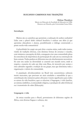 83
BUSCANDO CAMINHOS NAS TRADIÇ›ES
Helena Theodoro
Mestre em Educação da Faculdade de Educação da UFRJ.
Doutora em Filosofia, pela Universidade Gama Filho.
Introdução
Muitos são os caminhos que permitem a realização de sonhos sonhados!
Lidar com a plural idade cultural brasileira é realizar um deles já que
aproxima educadores e alunos, possibilitando o diálogo construindo a
ponte escola–vida comunitária!
A pluralidade faz surgir um país feito a muitas mãos, onde todos juntos,
vindos de tradições diversas, com distintas formas de arrumar o mundo,
com inúmeras concepções do belo, conseguem criar uma comunidade plena
da consciência da importância da participação de cada um na construção do
bem comum. Todos podem ser diferentes mas são absolutamente necessários.
Só com esta união na diversidade se constrói um mundo novo, onde se
respeita a maneira de cada um falar com Deus, de invocá-lo por nomes e
ritos adotados segundo a tradição de seu grupo, mas que determina toda a
organização e valores da comunidade.
A população afro-descendente no Brasil tem características culturais
muito marcantes, que precisam ser mais estudadas e entendidas já que a
contribuição dos inúmeros países africanos é muito significativa para todos
os setores da vida brasileira, quer se relacione à linguagem, à vida familiar,
ao sistema simbólico, à comunidade religiosa, à produção do saber (Ciência)
ou à transmissão do saber (Educação).
Linguagem e vida
As etnias trazidas para o Brasil, provenientes de diferentes regiões de
África, com diversas línguas e culturas, são:
 