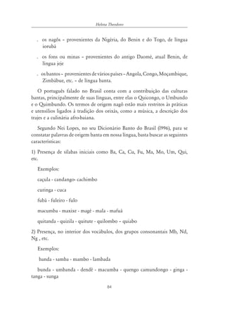 84
Helena Theodoro
. os nagôs – provenientes da Nigéria, do Benin e do Togo, de língua
iorubá
. os fons ou minas – provenientes do antigo Daomé, atual Benin, de
língua jeje
. osbantos– provenientesdeváriospaíses–Angola,Congo,Moçambique,
Zimbábue, etc. – de língua banta.
O português falado no Brasil conta com a contribuição das culturas
bantas, principalmente de suas línguas, entre elas o Quicongo, o Umbundo
e o Quimbundo. Os termos de origem nagô estão mais restritos às práticas
e utensílios ligados à tradição dos orixás, como a música, a descrição dos
trajes e a culinária afro-baiana.
Segundo Nei Lopes, no seu Dicionário Banto do Brasil (l996), para se
constatar palavras de origem banta em nossa língua, basta buscar as seguintes
características:
1) Presença de sílabas iniciais como Ba, Ca, Cu, Fu, Ma, Mo, Um, Qui,
etc.
Exemplos:
caçula - candango- cachimbo
curinga - cuca
fubá - fuleiro - fulo
macumba - maxixe - magé - mala - mafuá
quitanda - quizila - quitute - quilombo – quiabo
2) Presença, no interior dos vocábulos, dos grupos consonantais Mb, Nd,
Ng , etc.
Exemplos:
banda - samba - mambo - lambada
bunda - umbanda - dendê - macumba - quengo camundongo - ginga -
tanga - sunga
 