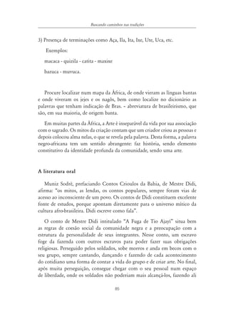 85
Buscando caminhos nas tradições
3) Presença de terminações como Aça, Ila, Ita, Ixe, Ute, Uca, etc.
Exemplos:
macaca - quizila - catita - maxixe
bazuca - muvuca.
Procure localizar num mapa da África, de onde vieram as línguas bantas
e onde viveram os jejes e os nagôs, bem como localize no dicionário as
palavras que tenham indicação de Bras. – abreviatura de brasileirismo, que
são, em sua maioria, de origem banta.
Em muitas partes da África, a Arte é inseparável da vida por sua associação
com o sagrado. Os mitos da criação contam que um criador criou as pessoas e
depois colocou alma nelas, o que se revela pela palavra. Desta forma, a palavra
negro-africana tem um sentido abrangente: faz história, sendo elemento
constitutivo da identidade profunda da comunidade, sendo uma arte.
A literatura oral
Muniz Sodré, prefaciando Contos Crioulos da Bahia, de Mestre Didi,
afirma: “os mitos, as lendas, os contos populares, sempre foram vias de
acesso ao inconsciente de um povo. Os contos de Didi constituem excelente
fonte de estudos, porque apontam diretamente para o universo mítico da
cultura afro-brasileira. Didi escreve como fala”.
O conto de Mestre Didi intitulado “A Fuga de Tio Ajayí” situa bem
as regras de coesão social da comunidade negra e a preocupação com a
estrutura da personalidade de seus integrantes. Nesse conto, um escravo
foge da fazenda com outros escravos para poder fazer suas obrigações
religiosas. Perseguido pelos soldados, sobe morros e anda em becos com o
seu grupo, sempre cantando, dançando e fazendo de cada acontecimento
do cotidiano uma forma de contar a vida do grupo e de criar arte. No final,
após muita perseguição, consegue chegar com o seu pessoal num espaço
de liberdade, onde os soldados não poderiam mais alcançá-los, fazendo ali
 