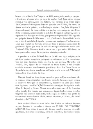 87
Buscando caminhos nas tradições
bairro, cria o Bando dos Tangarás em 1929, começando, então, a compor,
a freqüentar a Lapa e viver no meio do samba. Noel Rosa retrata em sua
poesia, a vida carioca, com seus hábitos, suas histórias e seu ritmo negro.
Em Conversa de Botequim, feita em parceria com Vadico, ele retrata de
forma musical e poética, a malandragem carioca. Em João Ninguém já
situa o desprezo da classe média pelo povão, expressando os privilégios
desta sociedade, caracterizando o cidadão de segunda categoria, que é a
representação do negro brasileiro, que apesar de despossuído é feliz segundo
sua própria forma de lidar com o real. Onde está a honestidade? revela
sua crítica à sociedade desigual e repressora de sua época. Finalmente, em
Com que roupa?, ele faz uma crítica de todo o processo econômico do
governo da época que pode ser utilizada tranqüilamente em nossos dias.
Feitiço da Vila, feita com Vadico, anunciava o que seria a Vila Isabel de
hoje, provando a magia da poesia, seu mistério profundo.
A poesia e a música de Noel fizeram da Vila um lugar mágico, onde
músicos, poetas, seresteiros, intérpretes e artistas em geral se encontram.
Um dos mais famosos poetas da Vila é, sem dúvida, Martinho José
Ferreira, que, apesar de ser oriundo de Duas Barras, e ter crescido
curtindo as mortes nos divertidos gurufins da Serra dos Pretos Forros na
Boca do Mato, fincou suas bases na Escola azul e branco de Vila Isabel,
tornando-se o Martinho da Vila.
Viver de festa é seu lema, já que considera que a melhor maneira de não
se estressar com o trabalho é se divertir com ele. Situa que nem sempre
as diversões têm que ser descontraídas, podendo ser uma coisa forte,
com lágrimas, com EMOÇÃO! Martinho é do signo de Aquário, sendo
filho de Xapanã e Oxum. Nasceu num chuvoso carnaval de fevereiro,
sob a benção dos Orixás, que lavaram nas águas da chuva seus pecados,
traçando seu destino iluminado, tocha capaz de liderar sua gente no
encontro de seus valores e ideais, através do canto, da dança, do ritual,
da música, da POESIA.
Seus ideais de liberdade e em defesa dos direitos de todos os homens
negros, brancos e amarelos o fazem um ZUMBI DO TERCEIRO
MILÊNIO. Sua poesia é como ele: firme, simples, sincera, pregando
igualdade, incutindo confiança, abrindo caminhos, discutindo idéias,
 