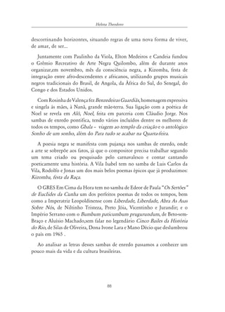 88
Helena Theodoro
descortinando horizontes, situando regras de uma nova forma de viver,
de amar, de ser...
Juntamente com Paulinho da Viola, Elton Medeiros e Candeia fundou
o Grêmio Recreativo de Arte Negra Quilombo, além de durante anos
organizar,em novembro, mês da consciência negra, a Kizomba, festa de
integração entre afro-descendentes e africanos, utilizando grupos musicais
negros tradicionais do Brasil, de Angola, da África do Sul, do Senegal, do
Congo e dos Estados Unidos.
ComRosinhadeValençafezBenzedeirasGuardiãs,homenagemexpressiva
e singela às mães, à Nanã, grande mãe-terra. Sua ligação com a poética de
Noel se revela em Alô, Noel, feita em parceria com Cláudio Jorge. Nos
sambas de enredo pontifica, tendo vários incluídos dentre os melhores de
todos os tempos, como Gbala ă viagem ao templo da criação e o antológico
Sonho de um sonho, além do Para tudo se acabar na Quarta-feira.
A poesia negra se manifesta com pujança nos sambas de enredo, onde
a arte se sobrepõe aos fatos, já que o compositor precisa trabalhar segundo
um tema criado ou pesquisado pelo carnavalesco e contar cantando
poeticamente uma história. A Vila Isabel tem no samba de Luis Carlos da
Vila, Rodolfo e Jonas um dos mais belos poemas épicos que já produzimos:
Kizomba, festa da Raça.
O GRES Em Cima da Hora tem no samba de Edeor de Paula “Os Sertões‰
de EucIides da Cunha um dos perfeitos poemas de todos os tempos, bem
como a Imperatriz Leopoldinense com Liberdade, Liberdade, Abra As Asas
Sobre Nós, de Niltinho Tristeza, Preto Jóia, Vicentinho e Jurandir; e o
Império Serrano com o Bumbum paticumbum prugurundum, de Beto-sem-
Braço e Aluísio Machado,sem falar no legendário Cinco Bailes da História
do Rio, de Silas de Oliveira, Dona Ivone Lara e Mano Décio que deslumbrou
o país em 1965 .
Ao analisar as letras desses sambas de enredo passamos a conhecer um
pouco mais da vida e da cultura brasileiras.
 