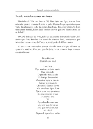 89
Buscando caminhos nas tradições
Falando musicalmente com as crianças
Martinho da Vila, ao fazer o CD Você Não me Pega, buscou fazer
educação para as crianças de todo o país. Afirma ele que aproveitou para
“falar das afirmações todas da cultura brasileira e de nossos valores. O disco
tem samba, xaxado, baião, coco e umas canções que hoje ficam difíceis de
se definir”.
O CD é dedicado ao Preto, filho do casamento de Martinho com Cléo,
sendo que Preto Ferreira é o nome da primeira faixa, interpretada por
Martinho, com o choro do Preto e a participação de filhos e netos.
A letra é um verdadeiro primor, citando uma tradição africana de
apresentar a criança à lua para que ela ajude a criar, com sua força, com sua
energia cósmica:
Preto Ferreira
(Martinho da Vila)
Luar, luar
Pega a criança e ajuda a criar
Meu compadre
O pretinho tá nadando
Na barriga da comadre
Quando a bolsa se romper
Vai sair esperneando
Chorando, fazendo careta
Mas seu choro é pra dizer
Que a gente tem que comer
E o seu primeiro prazer
Mamar na teta
Vô
Quando o Preto crescer
Que será que ele vai ser
Será que ele vai ser ator
ou atleta?
Depois de aprender a andar
 
