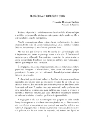9
PREF˘CIO ¤ 2À IMPRESS‹O (2000)
Fernando Henrique Cardoso
Presidente da República
Racismo e ignorância caminham sempre de mãos dadas. Os estereótipos
e as idéias pré-concebidas vicejam se está ausente a informação, se falta o
diálogo aberto, arejado, transparente.
Não há preconceito racial que resista à luz do conhecimento e do estudo
objetivo. Neste, como em tantos outros assuntos, o saber é o melhor remédio.
Não era por acaso que o nazi-facismo queimava livros.
Mas não é só por isso que o tema do racismo e da discriminação racial
é importante para quem se preocupa coma a educação. É fundamental,
também, que a elaboração dos currículos e materiais de ensino tenha em
conta a diversidade de culturas e de memórias coletivas dos vários grupos
étnicos que integram nossa sociedade.
É obrigação do Estado a proteção das manifestações culturais das culturas
populares, indígenas e afro-brasileiras, bem como dos demais grupos
participantes de nosso processo civilizatório. Essa obrigação deve refletir-se
também na educação.
A educação é um direito de todos, e o Brasil de hoje, graças aos esforços
realizados nos últimos anos, já está muito próximo de ter todas as suas
crianças na escola. Isso é essencial para a construção de um Brasil mais justo.
Mas não é suficiente. É preciso, ainda, que a educação tenha qualidade, que
sirva para abrir os espíritos, não para fechá-los, que respeite e promova o
respeito às diferenças culturais, que ajude a fortalecer nos corações e mentes
de todos os brasileiros o ideal da igualdade de oportunidades.
A linguagem é uma das manifestações mais próprias de uma cultura.
Longe de ser apenas um veículo de comunicação objetiva, ela dá testemunho
das experiências acumuladas por um povo, de sua memória coletiva, seus
valores. A linguagem não é só denotação, é também conotação. Nos meandros
das palavras, das formas usuais de expressão, até mesmo nas figuras de
 