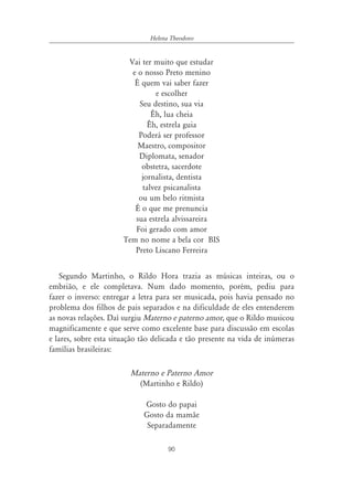 90
Helena Theodoro
Vai ter muito que estudar
e o nosso Preto menino
É quem vai saber fazer
e escolher
Seu destino, sua via
Êh, lua cheia
Êh, estrela guia
Poderá ser professor
Maestro, compositor
Diplomata, senador
obstetra, sacerdote
jornalista, dentista
talvez psicanalista
ou um belo ritmista
É o que me prenuncia
sua estrela alvissareira
Foi gerado com amor
Tem no nome a bela cor BIS
Preto Liscano Ferreira
Segundo Martinho, o Rildo Hora trazia as músicas inteiras, ou o
embrião, e ele completava. Num dado momento, porém, pediu para
fazer o inverso: entregar a letra para ser musicada, pois havia pensado no
problema dos filhos de pais separados e na dificuldade de eles entenderem
as novas relações. Daí surgiu Materno e paterno amor, que o Rildo musicou
magnificamente e que serve como excelente base para discussão em escolas
e lares, sobre esta situação tão delicada e tão presente na vida de inúmeras
famílias brasileiras:
Materno e Paterno Amor
(Martinho e Rildo)
Gosto do papai
Gosto da mamãe
Separadamente
 