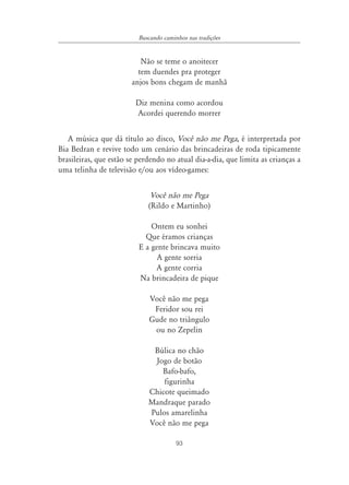 93
Buscando caminhos nas tradições
Não se teme o anoitecer
tem duendes pra proteger
anjos bons chegam de manhã
Diz menina como acordou
Acordei querendo morrer
A música que dá título ao disco, Você não me Pega, é interpretada por
Bia Bedran e revive todo um cenário das brincadeiras de roda tipicamente
brasileiras, que estão se perdendo no atual dia-a-dia, que limita as crianças a
uma telinha de televisão e/ou aos vídeo-games:
Você não me Pega
(Rildo e Martinho)
Ontem eu sonhei
Que éramos crianças
E a gente brincava muito
A gente sorria
A gente corria
Na brincadeira de pique
Você não me pega
Feridor sou rei
Gude no triângulo
ou no Zepelin
Búlica no chão
Jogo de botão
Bafo-bafo,
figurinha
Chicote queimado
Mandraque parado
Pulos amarelinha
Você não me pega
 