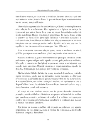 95
Buscando caminhos nas tradições
tem de ver o mundo, de lidar com o cotidiano, de sentir emoção, e que tem
uma maneira muito própria de ser, já que nos faz ser igual a todo mundo e
ser, ao mesmo tempo, diferente.
NatradiçãonagôarelaçãodosorixásOdudua/Obatalánãoésimplesmente
uma relação de acasalamento. Eles representam a Igbadu (a cabaça da
existência), que seria a forma de se viver no grupo. Esta relação, então, vai
muito mais longe. Há um princípio de completude do outro, de que a vida
se constrói de mãos dadas (princípio feminino + princípio masculino) e
cada um de nós, à medida que estabelece esta relação, estabelece um elo mais
completo com as coisas que estão à volta. Significa todo um processo de
equilíbrio e de harmonia, determinado por Deus (Olorum).
Para se entender bem esta relação, quero situar as mulheres do ritual
gélèdès, que representam o culto às Iyá-mi, as grandes mães ancestrais.
Odudua simboliza a grande representante do princípio feminino, sendo
o elemento responsável por todo o poder criador, pelo poder das mulheres,
liderando o movimento das Iyá-mi, segundo os mitos, o movimento das
grandes mães ancestrais. Obatalá representa o poder masculino, o poder de
dinastia, de realeza, de manutenção dos valores da sociedade.
Na Sociedade Gélèdès da Nigéria, temos um ritual de mulheres vestindo
panos coloridos, sendo que os diferentes panos mostram as diferentes
procedências, as diferentes raízes que as pessoas podem ter na maternidade.
A máscara Gélèdès, que cobre a cabeça da mulher, vai representar o que o
Roger Caillois chama de mistério, de maravilhoso, dentro da cultura negra,
simbolizando a grande mãe natureza.
O corpo de uma mulher sentada ou de pernas dobradas simboliza
proteção e espiritualidade da história de um povo: é a identidade da mulher
que guarda o presente e o futuro. A mulher é a política, por conseguir
resolver os problemas sem violência, e a mulher é o cotidiano, por manter
as rotinas e os rituais familiares.
Em todos os lugares a mulher está presente. As máscaras têm grande
importância na vida religiosa, social e política da comunidade, mostrando
diferentes categorias de mulher:
 