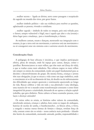 96
Helena Theodoro
. mulher secreta – ligada ao divino, serve como passagem e receptáculo
do sagrado no mundo dos vivos, por gerar frutos.
. mulher símbolo político – não usa violência para resolver as questões,
aglutinando as pessoas, vivendo o cotidiano.
. mulher sagrada – símbolo de todos os tempos, pois está voltada para
o futuro, sempre vulnerável e frágil, mas é aquela que abre o céu (orum) e
deixa lugar para a mudança, para a transformação, o futuro.
As mulheres cantam, rezam e dançam, mostrando sua integração com o
cosmos, já que a terra está em movimento, o universo está em movimento e
eu só conseguirei estar em sintonia com o universo através do movimento.
Considerações finais
A pedagogia de base africana é iniciática, o que implica participação
efetiva, plena de emoção, onde há espaço para cantar, dançar, comer e
partilhar. Reverenciam-se os mais velhos, que têm mais axé (força de vida),
o que se traduz como mais sabedoria. Nas culturas negras os mais velhos
são sempre os esteios da comunidade, tendo um papel fundamental para as
decisões e desenvolvimento do grupo. Da mesma forma, crianças e jovens
têm suas obrigações, já que se encara a vida como um jogo simbólico, onde
o crescimento só se dá na dimensão de luta, de desafio ou de enfrentamento
das dificuldades que sempre aparecem e continuarão aparecendo ao longo
da vida. Buscar celebrar a vida em toda a sua plenitude é uma ideologia,
uma maneira de ver o mundo como transformação constante e como fonte
inesgotável de prazer e criatividade, deixando de ser apenas a relação capital-
trabalho, que gera dinheiro. Nesta cultura se busca acumular pessoas, criar
laços e alicerçar amizades!
Os mitos sobre os orixás, as histórias sobre valores da comunidade,
envolvendo animais, crianças e adultos, bem como os toques de atabaques,
baterias de escolas de samba, o bumba-meu-boi , os blocos afros, o frevo,
a congada e muitas outras formas de festejos e danças, revelam força de
vida, contam como são os orixás – nossa essência mais profunda – falando
dos heróis da comunidade, ensinando amizade, perdão, responsabilidade e
 