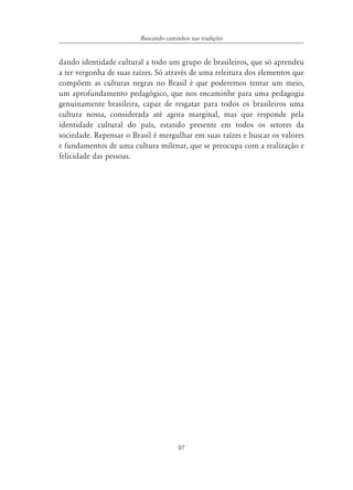 97
Buscando caminhos nas tradições
dando identidade cultural a todo um grupo de brasileiros, que só aprendeu
a ter vergonha de suas raízes. Só através de uma releitura dos elementos que
compõem as culturas negras no Brasil é que poderemos tentar um meio,
um aprofundamento pedagógico, que nos encaminhe para uma pedagogia
genuinamente brasileira, capaz de resgatar para todos os brasileiros uma
cultura nossa, considerada até agora marginal, mas que responde pela
identidade cultural do país, estando presente em todos os setores da
sociedade. Repensar o Brasil é mergulhar em suas raízes e buscar os valores
e fundamentos de uma cultura milenar, que se preocupa com a realização e
felicidade das pessoas.
 
