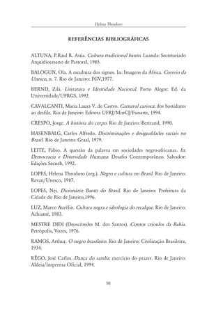 98
Helena Theodoro
REFER¯NCIAS BIBLIOGR˘FICAS
ALTUNA, P.Raul R. Asúa. Cultura tradicional banto. Luanda: Secretariado
Arquidiocesano de Pastoral, 1985.
BALOGUN, Ola. A escultura dos signos. In: Imagens da África. Correio da
Unesco, n. 7. Rio de Janeiro: FGV,1977.
BERND, Zilá. Literatura e Identidade Nacional. Porto Alegre: Ed. da
Universidade/UFRGS, 1992.
CAVALCANTI, Maria Laura V. de Castro. Carnaval carioca: dos bastidores
ao desfile. Rio de Janeiro: Editora UFRJ/MinCJ/Funarte, 1994.
CRESPO, Jorge. A história do corpo. Rio de Janeiro: Bertrand, 1990.
HASENBALG, Carlos Alfredo. Discriminações e desigualdades raciais no
Brasil. Rio de Janeiro: Graal, 1979.
LEITE, Fábio. A questão da palavra em sociedades negro-africanas. In:
Democracia e Diversidade Humana: Desafio Contemporâneo. Salvador:
Edições Secneb, 1992.
LOPES, Helena Theodoro (org.). Negro e cultura no Brasil. Rio de Janeiro:
Revan/Unesco, 1987.
LOPES, Nei. Dicionário Banto do Brasil. Rio de Janeiro: Prefeitura da
Cidade do Rio de Janeiro,1996.
LUZ, Marco Aurélio. Cultura negra e ideologia do recalque. Rio de Janeiro:
Achiamé, 1983.
MESTRE DIDI (Deoscóredes M. dos Santos). Contos crioulos da Bahia.
Petrópolis, Vozes, 1976.
RAMOS, Arthur. O negro brasileiro. Rio de Janeiro: Civilização Brasileira,
1934.
RÊGO, José Carlos. Dança do samba: exercício do prazer. Rio de Janeiro:
Aldeia/Imprensa Oficial, 1994.
 